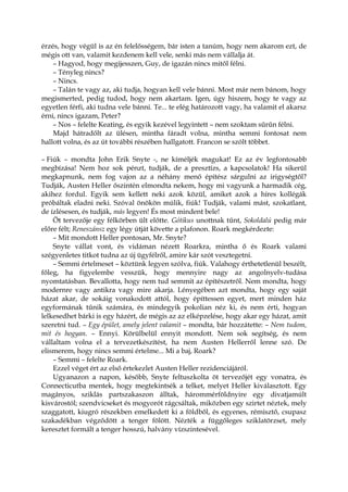 érzés, hogy végül is az én felelősségem, bár isten a tanúm, hogy nem akarom ezt, de
mégis ott van, valamit kezdenem kell vele, senki más nem vállalja át.
– Hagyod, hogy megijesszen, Guy, de igazán nincs mitől félni.
– Tényleg nincs?
– Nincs.
– Talán te vagy az, aki tudja, hogyan kell vele bánni. Most már nem bánom, hogy
megismerted, pedig tudod, hogy nem akartam. Igen, úgy hiszem, hogy te vagy az
egyetlen férfi, aki tudna vele bánni. Te... te elég határozott vagy, ha valamit el akarsz
érni, nincs igazam, Peter?
– Nos – felelte Keating, és egyik kezével legyintett – nem szoktam sűrűn félni.
Majd hátradőlt az ülésen, mintha fáradt volna, mintha semmi fontosat nem
hallott volna, és az út további részében hallgatott. Francon se szólt többet.
– Fiúk – mondta John Erik Snyte -, ne kíméljék magukat! Ez az év legfontosabb
megbízása! Nem hoz sok pénzt, tudják, de a presztízs, a kapcsolatok! Ha sikerül
megkapnunk, nem fog vajon az a néhány menő építész sárgulni az irigységtől?
Tudják, Austen Heller őszintén elmondta nekem, hogy mi vagyunk a harmadik cég,
akihez fordul. Egyik sem kellett neki azok közül, amiket azok a híres kollégák
próbáltak eladni neki. Szóval önökön múlik, fiúk! Tudják, valami mást, szokatlant,
de ízlésesen, és tudják, más legyen! És most mindent bele!
Öt tervezője egy félkörben ült előtte. Gótikus unottnak tűnt, Sokoldalú pedig már
előre félt; Reneszánsz egy légy útját követte a plafonon. Roark megkérdezte:
– Mit mondott Heller pontosan, Mr. Snyte?
Snyte vállat vont, és vidáman nézett Roarkra, mintha ő és Roark valami
szégyenletes titkot tudna az új ügyfélről, amire kár szót vesztegetni.
– Semmi értelmeset – köztünk legyen szólva, fiúk. Valahogy érthetetlenül beszélt,
főleg, ha figyelembe vesszük, hogy mennyire nagy az angolnyelv-tudása
nyomtatásban. Bevallotta, hogy nem tud semmit az építészetről. Nem mondta, hogy
modernre vagy antikra vagy mire akarja. Lényegében azt mondta, hogy egy saját
házat akar, de sokáig vonakodott attól, hogy építtessen egyet, mert minden ház
egyformának tűnik számára, és mindegyik pokolian néz ki, és nem érti, hogyan
lelkesedhet bárki is egy házért, de mégis az az elképzelése, hogy akar egy házat, amit
szeretni tud. – Egy épület, amely jelent valamit – mondta, bár hozzátette: – Nem tudom,
mit és hogyan. – Ennyi. Körülbelül ennyit mondott. Nem sok segítség, és nem
vállaltam volna el a tervezetkészítést, ha nem Austen Hellerről lenne szó. De
elismerem, hogy nincs semmi értelme... Mi a baj, Roark?
– Semmi – felelte Roark.
Ezzel véget ért az első értekezlet Austen Heller rezidenciájáról.
Ugyanazon a napon, később, Snyte feltuszkolta öt tervezőjét egy vonatra, és
Connecticutba mentek, hogy megtekintsék a telket, melyet Heller kiválasztott. Egy
magányos, sziklás partszakaszon álltak, hárommérföldnyire egy divatjamúlt
kisvárostól; szendvicseket és mogyorót rágcsáltak, miközben egy szirtet néztek, mely
szaggatott, kiugró részekben emelkedett ki a földből, és egyenes, rémisztő, csupasz
szakadékban végződött a tenger fölött. Nézték a függőleges sziklatörzset, mely
keresztet formált a tenger hosszú, halvány vízszintesével.
 