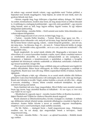 de nekem vagy azonnal tetszik valami, vagy egyáltalán nem! Tudom például, a
bejárattal nem lennék megelégedve. Szép bejárat, de szinte fel sem tűnik, mert oly
gyakran láttunk már ilyet.
– Kérem, engedje meg, hogy felhívjam a figyelmét néhány dologra, Mr. Heller!
Az ember, természetesen, modern akar lenni, de meg akarja őrizni az otthon látszatát
is. A méltóság és a melegség kombinációját – ugye érti, mire gondolok? -, egy ennyire
rideg háznak, mint ez, kell, hogy legyen néhány lágyító vonása. Ez így teljesen
kifogástalan építészetileg.
– Semmi kétség – mondta Heller. – Erről semmit sem tudok. Soha életemben nem
voltam teljesen kifogástalan.
– Hadd magyarázzam el ezt a tervet, és látni fogja, hogy ez...
– Tudom – mondta Heller fáradtan. – Tudom. Biztos, hogy igaza van. De... –
hangjában olyan lelkesedés volt, melyről azt kívánta, hogy bárcsak belül is érezné. –
De ha lenne benne valami egység, valami... valami központi gondolat..., ami ott van,
ám még sincs... ha látszana, hogy él..., de nem él... Valami hiányzik belőle, és mégis
túl sok a... Ha tisztább volna, egyszerűbb... mi is az a szó, amit erre mondanak? – Ha
integráltabb volna...
Roark megfordult. Az asztal másik oldalán állt. Megragadta a tervrajzot, keze
előrevillant, és a ceruza keresztben hasított a rajzba, nyers, fekete vonalakat metszve
az érinthetetlen akvarellbe. A vonalak szétrepesztették az ión oszlopokat, a
tümpanont, a bejáratot, a templomcsúcsot, a spalettákat, a téglákat; a levegőbe
repítettek két kőszárnyat; szélesre szakították az ablakokat; szétzúzták a balkont és
egy teraszt taszítottak a tenger fölé.
Olyan gyorsan történt mindez, hogy a többiek még azt a pillanatot sem fogták fel,
amikor elkezdődött. Ekkor Snyte előreugrott, de Heller megragadta a csuklóját és
megállította. Roark keze nem állt meg. Dühös csapásokkal törölte el falakat, hasított,
újjáépített.
Egyszer felkapta a fejét, egy villanásra, és az asztal másik oldalán álló Hellerre
pillantott. Csak ennyi bemutatkozásra volt szükségük; olyan volt, mint egy kézfogás.
Roark már folytatta is tovább. Végül, amikor ledobta a ceruzát, ott állt a ház – ahogy
ő tervezte, eredetileg – készen, fekete vonalak rendezett mintájában. Az egész
művelet öt percig sem tartott.
Snyte kísérletet tett arra, hogy megszólaljon. Mivel Heller nem mondott semmit,
Snyte úgy érezte, hogy ráronthat Roarkra és felkiáltott: – Ki van rúgva, az isten verje
meg! Kifelé! Ki van rúgva!
– Mindketten ki vagyunk rúgva! – mondta Austen Heller, és Roarkra kacsintott. –
Jöjjön! Ebédelt már? Üljünk be valahova! Beszélni akarok magával!
Roark odament az öltözőszekrényéhez, kivette a kalapját és a kabátját. A műhely
egy döbbenetes tettnek lehetett tanúja, mindenki abbahagyta a munkát és figyelte az
eseményt: Austen Heller felvette a tervet az asztalról, négyszer összehajtotta,
megtörve ezzel a szent kartonlapot, majd zsebébe csúsztatta.
– De Mr. Heller... – dadogott Snyte -, hadd magyarázzam meg... Tökéletesen
rendben van, ha ezt akarja, újra megcsináljuk önnek a tervrajzot... hadd
magyarázzam meg...
– Ne most – mondta Heller. – Ne most – az ajtónál hozzátette: – Küldök önnek
egy csekket.
 