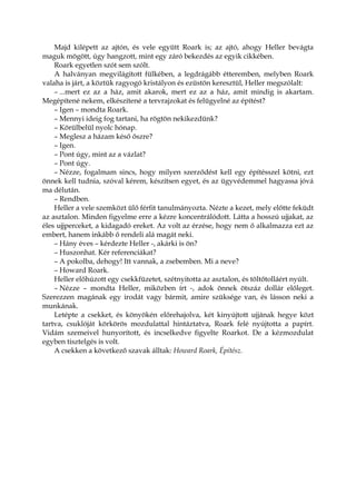 Majd kilépett az ajtón, és vele együtt Roark is; az ajtó, ahogy Heller bevágta
maguk mögött, úgy hangzott, mint egy záró bekezdés az egyik cikkében.
Roark egyetlen szót sem szólt.
A halványan megvilágított fülkében, a legdrágább étteremben, melyben Roark
valaha is járt, a köztük ragyogó kristályon és ezüstön keresztül, Heller megszólalt:
– ...mert ez az a ház, amit akarok, mert ez az a ház, amit mindig is akartam.
Megépítené nekem, elkészítené a tervrajzokat és felügyelné az építést?
– Igen – mondta Roark.
– Mennyi ideig fog tartani, ha rögtön nekikezdünk?
– Körülbelül nyolc hónap.
– Meglesz a házam késő őszre?
– Igen.
– Pont úgy, mint az a vázlat?
– Pont úgy.
– Nézze, fogalmam sincs, hogy milyen szerződést kell egy építésszel kötni, ezt
önnek kell tudnia, szóval kérem, készítsen egyet, és az ügyvédemmel hagyassa jóvá
ma délután.
– Rendben.
Heller a vele szemközt ülő férfit tanulmányozta. Nézte a kezet, mely előtte feküdt
az asztalon. Minden figyelme erre a kézre koncentrálódott. Látta a hosszú ujjakat, az
éles ujjperceket, a kidagadó ereket. Az volt az érzése, hogy nem ő alkalmazza ezt az
embert, hanem inkább ő rendeli alá magát neki.
– Hány éves – kérdezte Heller -, akárki is ön?
– Huszonhat. Kér referenciákat?
– A pokolba, dehogy! Itt vannak, a zsebemben. Mi a neve?
– Howard Roark.
Heller előhúzott egy csekkfüzetet, szétnyitotta az asztalon, és töltőtolláért nyúlt.
– Nézze – mondta Heller, miközben írt -, adok önnek ötszáz dollár előleget.
Szerezzen magának egy irodát vagy bármit, amire szüksége van, és lásson neki a
munkának.
Letépte a csekket, és könyökén előrehajolva, két kinyújtott ujjának hegye közt
tartva, csuklóját körkörös mozdulattal hintáztatva, Roark felé nyújtotta a papírt.
Vidám szemeivel hunyorított, és incselkedve figyelte Roarkot. De a kézmozdulat
egyben tisztelgés is volt.
A csekken a következő szavak álltak: Howard Roark, Építész.
 