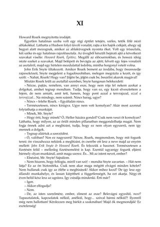 XI
Howard Roark megnyitotta irodáját.
Egyetlen hatalmas szoba volt egy régi épület tetején, széles, tetők fölé néző
ablakokkal. Láthatta a Hudson folyó távoli vonalát, rajta a kis hajók csíkjait, ahogy ujj
begyei alatt mozognak, amikor az ablaküvegnek nyomta őket. Volt egy íróasztala,
két széke és egy hatalmas rajzolóasztala. Az üvegből készült bejárati ajtó a következő
szavakat viselte: Howard Roark, Építész. Megállt az előcsarnokban, és hosszú ideig
nézte ezeket a szavakat. Majd belépett és bevágta az ajtót; felvett egy fejes vonalzót
az asztalról, majd egy hirtelen mozdulattal ledobta, mintha horgonyt vetett volna.
John Erik Snyte tiltakozott. Amikor Roark bement az irodába, hogy összeszedje
rajzeszközeit, Snyte megjelent a fogadószobában, melegen megrázta a kezét, és így
szólt: – Nahát, Roark! Hogy van? Jöjjön be, jöjjön csak be, beszélni akarok magával!
Miután Roark leült az asztallal szemben, Snyte hangosan belekezdett:
– Nézze, pajtás, remélem, van annyi esze, hogy nem rója fel nekem azokat a
dolgokat, amiket tegnap mondtam. Tudja, hogy van ez, egy kicsit elvesztettem a
fejem, de nem amiatt, amit tett, hanem, hogy pont azzal a tervrajzzal, azzal a
tervrajzzal... Na mindegy, nem számít. Nincs harag, ugye?
– Nincs – felelte Roark. – Egyáltalán nincs.
– Természetesen, nincs kirúgva. Ugye nem vett komolyan? Akár most azonnal
folytathatja a munkáját.
– Minek, Mr. Snyte?
– Hogy érti, hogy minek? Ó, Heller házára gondol? Csak nem veszi őt komolyan?
Láthatta, hogy milyen, az az őrült minden pillanatban meggondolhatja magát. Nem
fogja önnek adni azt a megbízást, tudja, hogy ez nem olyan egyszerű, nem így
mennek a dolgok.
– Tegnap aláírtuk a szerződést.
– Ó, valóban? Nos ez nagyszerű! Nézze, Roark, megmondom, hogy mit fogunk
tenni: ön visszahozza nekünk a megbízást, és cserébe ott lesz a neve majd az enyém
mellett: John Erik Snyte & Howard Roark. És felezzük a hasznot. Természetesen a
fizetésén felül – mellesleg fizetésemelést is kap. Ezentúl ugyanígy fogunk eljárni
bármely olyan munkánál, amit maga szerez. És... Mi az istent nevet, ember?
– Elnézést, Mr. Snyte! Sajnálom.
– Nem hiszem, hogy felfogta, miről van szó! – mondta Snyte zavartan. – Hát nem
látja? Ez az ön biztosítéka. Csak nem akar maga mögött elvágni minden kötelet?
Nem hullanak csak így az ölébe a megbízások! Akkor mihez kezd? De így lesz egy
állandó munkahelye, és lassan kiépítheti a függetlenségét, ha ezt akarja. Négy-öt
éven belül kész lesz az ugrásra. Így csinálja mindenki. Érti már?
– Igen.
– Akkor elfogadja?
– Nem.
– De, az isten szerelmére, ember, elment az esze? Belevágni egyedül, most?
Tapasztalatok, kapcsolatok nélkül, anélkül, hogy... szóval bármi nélkül?! Ilyenről
még nem hallottam! Kérdezzen meg bárkit a szakmában! Majd ők megmondják! Ez
esztelenség!
 