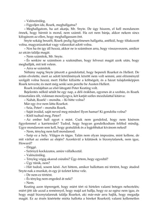 – Valószínűleg.
– Figyeljen ide, Roark, meghallgatna?
– Meghallgatom, ha azt akarja, Mr. Snyte. De úgy hiszem, el kell mondanom
önnek, hogy bármit is mond, nem számít. Ha ezt nem bánja, akkor nekem sincs
kifogásom az ellen, hogy meghallgassam önt.
Snyte sokáig beszélt, Roark pedig figyelmesen hallgatta, anélkül, hogy tiltakozott
volna, magyarázatokat vagy válaszokat adott volna.
– Nos ha ön így áll hozzá, akkor ne is számítson arra, hogy visszaveszem, amikor
az utcán találja magát.
– Nem számítok, Mr. Snyte.
– És senkire se számítson a szakmában, hogy felveszi magát azok után, hogy
meghallják, mit tett velem.
– Arra se számítok.
Néhány napig Snyte játszott a gondolattal, hogy bepereli Roarkot és Hellert. De
aztán elvetette, mert az adott körülmények között nem volt semmi, ami előzményül
szolgált volna hozzá; mert Heller kifizette a költségeit, és a házat tulajdonképpen
Roark tervezte; és mert még senki sem perelte be Austen Hellert.
Roark irodájában az első látogató Peter Keating volt.
Bejelentés nélkül sétált be egy nap, a déli órákban, egyenes át a szobán, és Roark
íróasztalára ült, vidáman mosolyogva, két karját széles mozdulattal kitárva:
– Nahát, Roark! – mondta. – Ki hitte volna?
Már egy éve nem látta Roarkot.
– Szia, Peter! – mondta Roark.
– Saját irodád, saját neved meg minden! Ilyen hamar! Ki gondolta volna?
– Kitől tudtad meg, Peter?
– Az ember hall egyet s mást. Csak nem gondolod, hogy nem kísérem
figyelemmel a karrieredet? Tudod, hogy hogyan gondolkodtam felőled mindig.
Ugye mondanom sem kell, hogy gratulálok és a legjobbakat kívánom neked!
– Nem, tényleg nem kell mondanod.
– Szép ez a hely. Világos és tágas. Talán nem olyan impozáns, mint kellene, de
mit várhat az ember az elején? Azonkívül a kilátások is bizonytalanok, nem igaz,
Howard?
– Eléggé.
– Szörnyű kockázatos, amire vállalkoztál.
– Valószínűleg.
– Tényleg végig akarod csinálni? Úgy értem, hogy egyedül?
– Úgy tűnik, nem?
– Hát tudod, sosem késő. Azt hittem, amikor hallottam mi történt, hogy átadod
Snyte-nak a munkát, és egy jó üzletet kötsz vele.
– De nem ez történt.
– És tényleg nem engeded át neki?
– Nem.
Keating azon töprengett, hogy miért tört rá hirtelen valami beteges neheztelés;
miért jött ide azzal a reménnyel, hogy majd azt hallja, hogy ez az egész nem igaz, és
hogy majd bizonytalannak találja Roarkot, aki már-már arra hajlik, hogy megadja
magát. Ez az érzés kísértette mióta hallotta a híreket Roarkról; valami kellemetlen
 