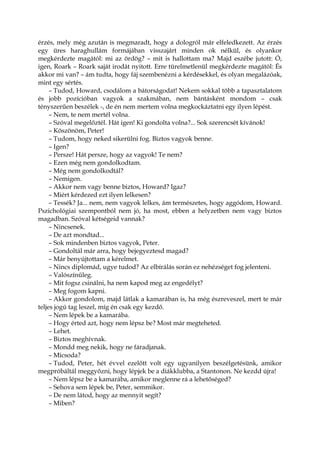 érzés, mely még azután is megmaradt, hogy a dologról már elfeledkezett. Az érzés
egy üres haraghullám formájában visszajárt minden ok nélkül, és olyankor
megkérdezte magától: mi az ördög? – mit is hallottam ma? Majd eszébe jutott: Ó,
igen, Roark – Roark saját irodát nyitott. Erre türelmetlenül megkérdezte magától: És
akkor mi van? – ám tudta, hogy fáj szembenézni a kérdésekkel, és olyan megalázóak,
mint egy sértés.
– Tudod, Howard, csodálom a bátorságodat! Nekem sokkal több a tapasztalatom
és jobb pozícióban vagyok a szakmában, nem bántásként mondom – csak
tényszerűen beszélek -, de én nem mertem volna megkockáztatni egy ilyen lépést.
– Nem, te nem mertél volna.
– Szóval megelőztél. Hát igen! Ki gondolta volna?... Sok szerencsét kívánok!
– Köszönöm, Peter!
– Tudom, hogy neked sikerülni fog. Biztos vagyok benne.
– Igen?
– Persze! Hát persze, hogy az vagyok! Te nem?
– Ezen még nem gondolkodtam.
– Még nem gondolkodtál?
– Nemigen.
– Akkor nem vagy benne biztos, Howard? Igaz?
– Miért kérdezed ezt ilyen lelkesen?
– Tessék? Ja... nem, nem vagyok lelkes, ám természetes, hogy aggódom, Howard.
Pszichológiai szempontból nem jó, ha most, ebben a helyzetben nem vagy biztos
magadban. Szóval kétségeid vannak?
– Nincsenek.
– De azt mondtad...
– Sok mindenben biztos vagyok, Peter.
– Gondoltál már arra, hogy bejegyeztesd magad?
– Már benyújtottam a kérelmet.
– Nincs diplomád, ugye tudod? Az elbírálás során ez nehézséget fog jelenteni.
– Valószínűleg.
– Mit fogsz csinálni, ha nem kapod meg az engedélyt?
– Meg fogom kapni.
– Akkor gondolom, majd látlak a kamarában is, ha még észreveszel, mert te már
teljes jogú tag leszel, míg én csak egy kezdő.
– Nem lépek be a kamarába.
– Hogy érted azt, hogy nem lépsz be? Most már megteheted.
– Lehet.
– Biztos meghívnak.
– Mondd meg nekik, hogy ne fáradjanak.
– Micsoda?
– Tudod, Peter, hét évvel ezelőtt volt egy ugyanilyen beszélgetésünk, amikor
megpróbáltál meggyőzni, hogy lépjek be a diákklubba, a Stantonon. Ne kezdd újra!
– Nem lépsz be a kamarába, amikor meglenne rá a lehetőséged?
– Sehova sem lépek be, Peter, semmikor.
– De nem látod, hogy az mennyit segít?
– Miben?
 