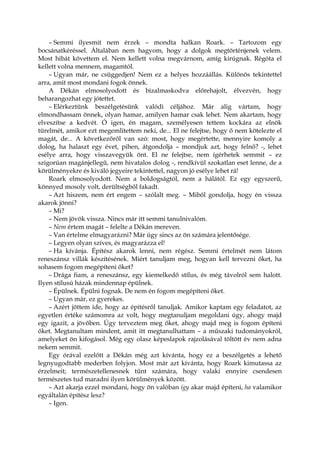 – Semmi ilyesmit nem érzek – mondta halkan Roark. – Tartozom egy
bocsánatkéréssel. Általában nem hagyom, hogy a dolgok megtörténjenek velem.
Most hibát követtem el. Nem kellett volna megvárnom, amíg kirúgnak. Régóta el
kellett volna mennem, magamtól.
– Ugyan már, ne csüggedjen! Nem ez a helyes hozzáállás. Különös tekintettel
arra, amit most mondani fogok önnek.
A Dékán elmosolyodott és bizalmaskodva előrehajolt, élvezvén, hogy
beharangozhat egy jótettet.
– Elérkeztünk beszélgetésünk valódi céljához. Már alig vártam, hogy
elmondhassam önnek, olyan hamar, amilyen hamar csak lehet. Nem akartam, hogy
elveszítse a kedvét. Ó igen, én magam, személyesen tettem kockára az elnök
türelmét, amikor ezt megemlítettem neki, de... El ne felejtse, hogy ő nem kötelezte el
magát, de... A következőről van szó: most, hogy megértette, mennyire komoly a
dolog, ha halaszt egy évet, pihen, átgondolja – mondjuk azt, hogy felnő? -, lehet
esélye arra, hogy visszavegyük önt. El ne felejtse, nem ígérhetek semmit – ez
szigorúan magánjellegű, nem hivatalos dolog -, rendkívül szokatlan eset lenne, de a
körülményekre és kiváló jegyeire tekintettel, nagyon jó esélye lehet rá!
Roark elmosolyodott. Nem a boldogságtól, nem a hálától. Ez egy egyszerű,
könnyed mosoly volt, derültségből fakadt.
– Azt hiszem, nem ért engem – szólalt meg. – Miből gondolja, hogy én vissza
akarok jönni?
– Mi?
– Nem jövök vissza. Nincs már itt semmi tanulnivalóm.
– Nem értem magát – felelte a Dékán mereven.
– Van értelme elmagyarázni? Már úgy sincs az ön számára jelentősége.
– Legyen olyan szíves, és magyarázza el!
– Ha kívánja. Építész akarok lenni, nem régész. Semmi értelmét nem látom
reneszánsz villák készítésének. Miért tanuljam meg, hogyan kell tervezni őket, ha
sohasem fogom megépíteni őket?
– Drága fiam, a reneszánsz, egy kiemelkedő stílus, és még távolról sem halott.
Ilyen stílusú házak mindennap épülnek.
– Épülnek. Épülni fognak. De nem én fogom megépíteni őket.
– Ugyan már, ez gyerekes.
– Azért jöttem ide, hogy az építésről tanuljak. Amikor kaptam egy feladatot, az
egyetlen értéke számomra az volt, hogy megtanuljam megoldani úgy, ahogy majd
egy igazit, a jövőben. Úgy terveztem meg őket, ahogy majd meg is fogom építeni
őket. Megtanultam mindent, amit itt megtanulhattam – a műszaki tudományokról,
amelyeket ön kifogásol. Még egy olasz képeslapok rajzolásával töltött év nem adna
nekem semmit.
Egy órával ezelőtt a Dékán még azt kívánta, hogy ez a beszélgetés a lehető
legnyugodtabb mederben folyjon. Most már azt kívánta, hogy Roark kimutassa az
érzelmeit; természetellenesnek tűnt számára, hogy valaki ennyire csendesen
természetes tud maradni ilyen körülmények között.
– Azt akarja ezzel mondani, hogy ön valóban így akar majd építeni, ha valamikor
egyáltalán építész lesz?
– Igen.
 