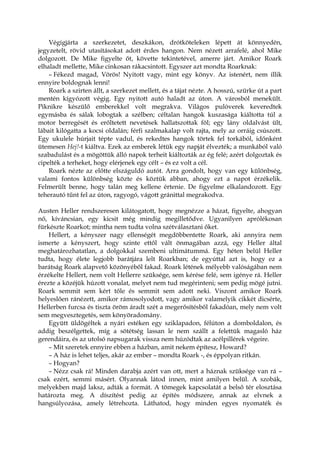 Végigjárta a szerkezetet, deszkákon, drótköteleken lépett át könnyedén,
jegyzetelt, rövid utasításokat adott érdes hangon. Nem nézett arrafelé, ahol Mike
dolgozott. De Mike figyelte őt, követte tekintetével, amerre járt. Amikor Roark
elhaladt mellette, Mike cinkosan rákacsintott. Egyszer azt mondta Roarknak:
– Fékezd magad, Vörös! Nyitott vagy, mint egy könyv. Az istenért, nem illik
ennyire boldognak lenni!
Roark a szirten állt, a szerkezet mellett, és a tájat nézte. A hosszú, szürke út a part
mentén kígyózott végig. Egy nyitott autó haladt az úton. A városból menekült.
Piknikre készülő emberekkel volt megrakva. Világos pulóverek keveredtek
egymásba és sálak lobogtak a szélben; céltalan hangok kuszasága kiáltotta túl a
motor berregését és erőltetett nevetések hallatszottak föl; egy lány oldalvást ült,
lábait kilógatta a kocsi oldalán; férfi szalmakalap volt rajta, mely az orráig csúszott.
Egy ukulele húrjait tépte vadul, és rekedtes hangok törtek fel torkából, időnként
ütemesen Hej!-t kiáltva. Ezek az emberek létük egy napját élvezték; a munkából való
szabadulást és a mögöttük álló napok terheit kiáltozták az ég felé; azért dolgoztak és
cipelték a terheket, hogy elérjenek egy célt – és ez volt a cél.
Roark nézte az előtte elszáguldó autót. Arra gondolt, hogy van egy különbség,
valami fontos különbség közte és köztük abban, ahogy ezt a napot érzékelik.
Felmerült benne, hogy talán meg kellene értenie. De figyelme elkalandozott. Egy
teherautó tűnt fel az úton, ragyogó, vágott gránittal megrakodva.
Austen Heller rendszeresen kilátogatott, hogy megnézze a házat, figyelte, ahogyan
nő, kíváncsian, egy kicsit még mindig megilletődve. Ugyanilyen aprólékosan
fürkészte Roarkot; mintha nem tudta volna szétválasztani őket.
Hellert, a kényszer nagy ellenségét megdöbbentette Roark, aki annyira nem
ismerte a kényszert, hogy szinte ettől vált önmagában azzá, egy Heller által
meghatározhatatlan, a dolgokkal szembeni ultimátummá. Egy héten belül Heller
tudta, hogy élete legjobb barátjára lelt Roarkban; de egyúttal azt is, hogy ez a
barátság Roark alapvető közönyéből fakad. Roark létének mélyebb valóságában nem
érzékelte Hellert, nem volt Hellerre szüksége, sem kérése felé, sem igénye rá. Heller
érezte a közéjük húzott vonalat, melyet nem tud megérinteni; sem pedig mögé jutni.
Roark semmit sem kért tőle és semmit sem adott neki. Viszont amikor Roark
helyeslően ránézett, amikor rámosolyodott, vagy amikor valamelyik cikkét dicsérte,
Hellerben furcsa és tiszta öröm áradt szét a megerősítésből fakadóan, mely nem volt
sem megvesztegetés, sem könyöradomány.
Együtt üldögéltek a nyári estéken egy sziklapadon, félúton a domboldalon, és
addig beszélgettek, míg a sötétség lassan le nem szállt a felettük magasló ház
gerendáira, és az utolsó napsugarak vissza nem húzódtak az acélpillérek végeire.
– Mit szeretek ennyire ebben a házban, amit nekem építesz, Howard?
– A ház is lehet teljes, akár az ember – mondta Roark -, és éppolyan ritkán.
– Hogyan?
– Nézz csak rá! Minden darabja azért van ott, mert a háznak szüksége van rá –
csak ezért, semmi másért. Olyannak látod innen, mint amilyen belül. A szobák,
melyekben majd laksz, adták a formát. A tömegek kapcsolatát a belső tér elosztása
határozta meg. A díszítést pedig az építés módszere, annak az elvnek a
hangsúlyozása, amely létrehozta. Láthatod, hogy minden egyes nyomaték és
 