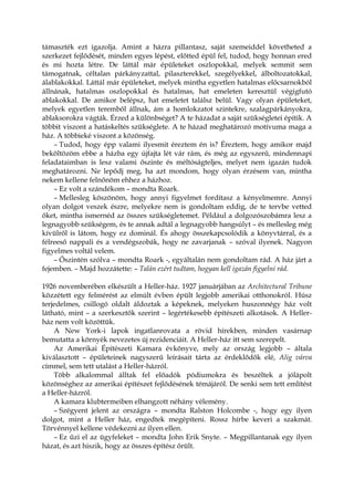 támaszték ezt igazolja. Amint a házra pillantasz, saját szemeiddel követheted a
szerkezet fejlődését, minden egyes lépést, előtted épül fel, tudod, hogy honnan ered
és mi hozta létre. De láttál már épületeket oszlopokkal, melyek semmit sem
támogatnak, céltalan párkányzattal, pilaszterekkel, szegélyekkel, álboltozatokkal,
álablakokkal. Láttál már épületeket, melyek mintha egyetlen hatalmas előcsarnokból
állnának, hatalmas oszlopokkal és hatalmas, hat emeleten keresztül végigfutó
ablakokkal. De amikor belépsz, hat emeletet találsz belül. Vagy olyan épületeket,
melyek egyetlen teremből állnak, ám a homlokzatot szintekre, szalagpárkányokra,
ablaksorokra vágták. Érzed a különbséget? A te házadat a saját szükségletei építik. A
többit viszont a hatáskeltés szükséglete. A te házad meghatározó motívuma maga a
ház. A többieké viszont a közönség.
– Tudod, hogy épp valami ilyesmit éreztem én is? Éreztem, hogy amikor majd
beköltözöm ebbe a házba egy újfajta lét vár rám, és még az egyszerű, mindennapi
feladataimban is lesz valami őszinte és méltóságteljes, melyet nem igazán tudok
meghatározni. Ne lepődj meg, ha azt mondom, hogy olyan érzésem van, mintha
nekem kellene felnőnöm ehhez a házhoz.
– Ez volt a szándékom – mondta Roark.
– Mellesleg köszönöm, hogy annyi figyelmet fordítasz a kényelmemre. Annyi
olyan dolgot veszek észre, melyekre nem is gondoltam eddig, de te tervbe vetted
őket, mintha ismernéd az összes szükségletemet. Például a dolgozószobámra lesz a
legnagyobb szükségem, és te annak adtál a legnagyobb hangsúlyt – és mellesleg még
kívülről is látom, hogy ez dominál. És ahogy összekapcsolódik a könyvtárral, és a
félreeső nappali és a vendégszobák, hogy ne zavarjanak – szóval ilyenek. Nagyon
figyelmes voltál velem.
– Őszintén szólva – mondta Roark -, egyáltalán nem gondoltam rád. A ház járt a
fejemben. – Majd hozzátette: – Talán ezért tudtam, hogyan kell igazán figyelni rád.
1926 novemberében elkészült a Heller-ház. 1927 januárjában az Architectural Tribune
közzétett egy felmérést az elmúlt évben épült legjobb amerikai otthonokról. Húsz
terjedelmes, csillogó oldalt áldoztak a képeknek, melyeken huszonnégy ház volt
látható, mint – a szerkesztők szerint – legértékesebb építészeti alkotások. A Heller-
ház nem volt közöttük.
A New York-i lapok ingatlanrovata a rövid hírekben, minden vasárnap
bemutatta a környék nevezetes új rezidenciáit. A Heller-ház itt sem szerepelt.
Az Amerikai Építészeti Kamara évkönyve, mely az ország legjobb – általa
kiválasztott – épületeinek nagyszerű leírásait tárta az érdeklődők elé, Alig várva
címmel, sem tett utalást a Heller-házról.
Több alkalommal álltak fel előadók pódiumokra és beszéltek a jólápolt
közönséghez az amerikai építészet fejlődésének témájáról. De senki sem tett említést
a Heller-házról.
A kamara klubtermeiben elhangzott néhány vélemény.
– Szégyent jelent az országra – mondta Ralston Holcombe -, hogy egy ilyen
dolgot, mint a Heller ház, engedtek megépíteni. Rossz hírbe keveri a szakmát.
Törvénnyel kellene védekezni az ilyen ellen.
– Ez űzi el az ügyfeleket – mondta John Erik Snyte. – Megpillantanak egy ilyen
házat, és azt hiszik, hogy az összes építész őrült.
 