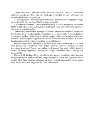 – Nem látok okot a felháborodásra – mondta Gordon L. Prescott. – Szerintem
szörnyen nevetséges. Úgy néz ki, mint egy benzinkút és egy képregényben
megjelenő holdrakéta keresztezése.
– Csak figyeljétek – mondta Eugene Pettingill -, pár éven belül meglátjátok, hogy
mi fog történni. Úgy fog összedőlni, mint egy kártyavár.
– Mit beszélünk évekről? – mondta Guy Francon. – Ezek a modernista csodák nem
bírják tovább egy évadnál. A tulajdonos majd rájön, elege lesz belőle és hazarohan a
régi jó korai koloniál házába.
A Heller-ház híre elterjedt a környező vidéken. Az emberek félreálltak az útról és
leparkoltak, hogy megbámulják, mutogattak rá és kuncogtak. A benzinkutasok
felröhögtek, amikor Heller elhajtott előttük autóján. Heller szakácsnőjének el kellett
viselnie a boltosok gúnyos pillantását, amikor vásárolni ment hozzájuk. A Heller-
házat csak Szamárfészek néven ismerték a szomszédságban.
Peter Keating elnéző mosollyal az arcán mondta építész barátainak: – Na, azért
nem kellene így beszélnetek róla. Régóta ismerem Howard Roarkot, és elég
tehetséges, komolyan! Egyszer még nekem is dolgozott. Egy kicsit bedilizett ettől a
háztól. De majd megtanulja. Van jövője... Hogy szerintetek nincs? Tényleg azt
gondoljátok?
Ellsworth M. Toohey, aki egyetlen követ sem hagyott szó nélkül, mely Amerika
földjéből fakadt ki, nem tudott arról, hogy megépült a Heller-ház, legalábbis ami a
rovatát illeti. Nem tartotta szükségesnek, hogy olvasói tudomására hozza annak
létét, hacsak azért nem, hogy leszólja. Nem szólt semmit.
 