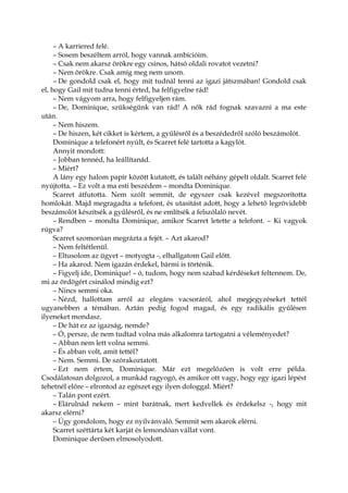 – A karriered felé.
– Sosem beszéltem arról, hogy vannak ambícióim.
– Csak nem akarsz örökre egy csinos, hátsó oldali rovatot vezetni?
– Nem örökre. Csak amíg meg nem unom.
– De gondold csak el, hogy mit tudnál tenni az igazi játszmában! Gondold csak
el, hogy Gail mit tudna tenni érted, ha felfigyelne rád!
– Nem vágyom arra, hogy felfigyeljen rám.
– De, Dominique, szükségünk van rád! A nők rád fognak szavazni a ma este
után.
– Nem hiszem.
– De hiszen, két cikket is kértem, a gyűlésről és a beszédedről szóló beszámolót.
Dominique a telefonért nyúlt, és Scarret felé tartotta a kagylót.
Annyit mondott:
– Jobban tennéd, ha leállítanád.
– Miért?
A lány egy halom papír között kutatott, és talált néhány gépelt oldalt. Scarret felé
nyújtotta. – Ez volt a ma esti beszédem – mondta Dominique.
Scarret átfutotta. Nem szólt semmit, de egyszer csak kezével megszorította
homlokát. Majd megragadta a telefont, és utasítást adott, hogy a lehető legrövidebb
beszámolót készítsék a gyűlésről, és ne említsék a felszólaló nevét.
– Rendben – mondta Dominique, amikor Scarret letette a telefont. – Ki vagyok
rúgva?
Scarret szomorúan megrázta a fejét. – Azt akarod?
– Nem feltétlenül.
– Eltusolom az ügyet – motyogta -, elhallgatom Gail előtt.
– Ha akarod. Nem igazán érdekel, bármi is történik.
– Figyelj ide, Dominique! – ó, tudom, hogy nem szabad kérdéseket feltennem. De,
mi az ördögért csinálod mindig ezt?
– Nincs semmi oka.
– Nézd, hallottam arról az elegáns vacsoráról, ahol megjegyzéseket tettél
ugyanebben a témában. Aztán pedig fogod magad, és egy radikális gyűlésen
ilyeneket mondasz.
– De hát ez az igazság, nemde?
– Ó, persze, de nem tudtad volna más alkalomra tartogatni a véleményedet?
– Abban nem lett volna semmi.
– És abban volt, amit tettél?
– Nem. Semmi. De szórakoztatott.
– Ezt nem értem, Dominique. Már ezt megelőzően is volt erre példa.
Csodálatosan dolgozol, a munkád ragyogó, és amikor ott vagy, hogy egy igazi lépést
tehetnél előre – elrontod az egészet egy ilyen dologgal. Miért?
– Talán pont ezért.
– Elárulnád nekem – mint barátnak, mert kedvellek és érdekelsz -, hogy mit
akarsz elérni?
– Úgy gondolom, hogy ez nyilvánvaló. Semmit sem akarok elérni.
Scarret széttárta két karját és lemondóan vállat vont.
Dominique derűsen elmosolyodott.
 