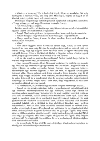 – Miért ez a komorság? Én is kedvellek téged, Alvah, és érdekelsz. Sőt még
beszélgetni is szeretek veled, ami még jobb. Most ülj le, engedd el magad, és én
készítek neked egy italt. Innod kell valamit, Alvah.
Dominique megjelent egy behűtött pohárral, a jégkockák csilingeltek a csendben.
– Te egy kedves gyermek vagy, Dominique – mondta Scarret.
– Hát persze, hogy az vagyok.
Leült az asztal szélére, két kezét maga mögé támasztotta az asztalra, hátradőlt két
egyenes karjára, lábaival hintázott. Megszólalt:
– Tudod, Alvah, szörnyű lenne, ha olyan munkám lenne, amit igazán szeretnék.
– Milyen dolog ez? Hogy mondhatsz ilyen butaságot? Hogy érted ezt?
– Ahogy mondom. Szörnyű lenne, ha olyan munkám lenne, amit élveznék és
nem akarnám elveszíteni.
– Miért?
– Mert akkor függnék tőled. Csodálatos ember vagy, Alvah, de nem éppen
ösztönző, és nem lenne szép látvány, ha meghunyászkodnék az ostorod előtt – ó,
semmi kétség, hogy egy nagyon finom kis ostor lenne, de éppen ettől lenne még
csúnyább látvány. Akkor a főnökünktől, Gailtől is függnöm kellene – biztos vagyok
benne, hogy nagyszerű ember, de én inkább észre sem veszem.
– Mi az oka ennek az esztelen hozzáállásnak? Amikor tudod, hogy Gail és én
mindent megtennénk érted, és én személy szerint...
– Nem csak erről van szó, Alvah. Nem csak temiattad. Ha találnék egy munkát,
egy feladatot, egy eszményt vagy egy embert, aki kell nekem – függővé válnék az
egész világtól. A szálak egymásba futnak. Sorosan össze vagyunk kötözve.
Mindannyian egy hálóban vagyunk, a háló vár ránk, és egyetlen kívánságunk
beletaszít ebbe. Akarsz valamit, ami drága számodra. Vajon tudod-e, hogy ki áll
lesben, hogy kitépje a kezedből? Nem tudhatod, talán túl bonyolult, vagy túl távoli,
de valaki lesben áll, és te mindenkitől félsz. És meghunyászkodsz, csúszol-mászol,
könyörögsz és aláveted magad nekik – csak azért, hogy megtarthasd. És nézd csak
meg azokat, akiknek aláveted magad.
– Ha nem tévedek, akkor te most úgy általában az egész emberiséget bírálod...
– Tudod, ez egy annyira sajátságos dolog – az emberiségről való elképzelésünk
úgy általában. Mindannyiunkban van egy homályos, színes kép, amikor ezt
mondjuk, valami fennkölt, nagy és fontos kép. De amit valójában ismerünk belőle, az
csak azok az emberek, akikkel életünk során találkozunk. Nézz rájuk. Tudsz akár
egyet is mondani, akire ilyen emelkedett ünnepélyességgel tekintesz? Én csak
gyerekkocsiknál civakodó családanyákat látok, taknyos kölyköket, akik mocskos
szavakkal firkálják tele a járdákat és ittas elsőbálozó lányokat. Vagy szellemi
hasonmásaikat. Ami azt illeti, lehet valamiféle tiszteletet érezni az emberek iránt,
amikor szenvednek. A szenvedő embernek van méltósága. De megfigyelted már őket
akkor, amikor jól érzik magukat? Ilyenkor látod az igazságot. Figyeld meg azokat,
akik vurstlikban szórják a pénzüket, amiért pedig halálra dolgozták magukat! Nézd
csak meg a gazdagokat, akik előtt az egész világ nyitva áll! Figyeld meg, hogyan
szórakoznak! Az elegánsabb kocsmákban. Ez a te emberiséged, általánosságban.
Nem akarok érintkezni velük.
– De a pokolba is! Ne így nézd! Ez nem a teljes kép. Mindenkiben van valami jó.
Mindig van valami ellensúlyozó vonásunk.
 