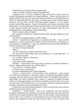 – Drága barátom, ki fogja önnek ezt megengedni?
– Nem az a kérdés. Hanem az, hogy ki fog megállítani.
– Hallgasson ide! Ez komoly. Sajnálom, hogy nem került sor egy hosszú és
komoly beszélgetésre közöttünk már sokkal korábban... Tudom, tudom, tudom, ne
szakítson félbe! Látott már egy vagy két modernista épületet, és azok adták önnek az
ötletet. De elgondolkodott már azon, hogy ez az egész úgynevezett modern irányzat
mennyire csak egy múló szeszély? Meg kell tanulnia megérteni – és ezt minden
elismert szaktekintély igazolja -, hogy az építészetben már minden csodálatos dolog
megszületett. A múlt minden egyes stílusa egy kincsesbánya. Mi csak választhatunk
a nagy mesterek közül. Kik vagyunk mi, hogy túlszárnyaljuk őket? Mi csak
megpróbálhatjuk, tiszteletteljesen, megismételni őket.
– Miért? – kérdezte Howard Roark.
Nem, gondolta a Dékán, nem mondott semmi mást, csak egy ártatlan szó volt,
nem fenyegetés.
– De hiszen ez magától értetődik – felelte a Dékán.
– Nézze! – mondta Roark higgadtan, és az ablakra mutatott. – Látja az iskola
területét és a várost? Látja, hányan sétálnak és élnek odalent? Nos, én fütyülök rá,
mit gondolnak az építészetről – vagy ami azt illeti, bármi másról. Miért törődjek én
azzal, mit gondolt erről a nagyapjuk?
– Ez a mi szent hagyományunk.
– Miért?
– Az isten szerelmére, ne legyen már ennyire naiv!
– De nem értem. Miért akarja, hogy azt gondoljam: ez a nagy építészet? – A
Parthenon képére mutatott.
– Az – mondta a Dékán – a Parthenon.
– És akkor mi van?
– Nincs időm ostoba kérdésekre.
– Rendben. – Roark felállt, elvett egy hosszú vonalzót az asztalról és odament a
képhez. – Megmondjam önnek, mi a rothadt ebben?
– Ez a Parthenon – mondta a Dékán.
– A fenébe is, igen, a Parthenon!
A vonalzó nekiütődött a képet védő üveglapnak.
– Nézze! – mondta Roark. – A híres fodrok a híres oszlopokon – miért vannak
ott? Azért, hogy eltakarják a fa illesztését, amikor az oszlopok még fából készültek.
Csakhogy ezek nem fából, hanem márványból vannak. És a triglifek? Mik azok? Fa.
Fagerendák, így kellett lefektetni őket, amikor az emberek faviskókat kezdtek
építeni. Az ön görögjei, fogták a márványt és rámásolták a faszerkezetet, mert az már
egy kész minta volt. Ezután jöttek az ön reneszánsz mesterei, és gipszmásolatokat
csináltak a faszerkezet márványmásolatáról. De miért?
A Dékán ült és kíváncsian figyelte Roarkot. Valami zavarba hozta, nem a szavak,
inkább ahogyan Roark mondta azokat.
– Szabályok? – mondta Roark. – Íme az én szabályaim: amit egy bizonyos
anyaggal csinálhatunk, egy másikkal nem szabad megtennünk. Nincs két egyforma
anyag. Nincs két egyforma építési terület. Nincs két olyan épület, amelynek ugyanaz
lenne a célja. A cél, a terület és az anyag határozza meg a formát. Semmi sem lehet
ésszerű vagy csodálatos, hacsak nem egy koncepció szüli, és nem az határoz meg
 