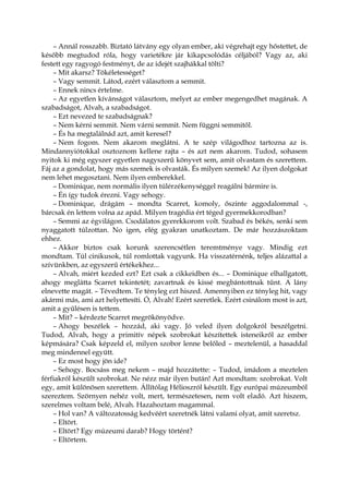 – Annál rosszabb. Biztató látvány egy olyan ember, aki végrehajt egy hőstettet, de
később megtudod róla, hogy varietékre jár kikapcsolódás céljából? Vagy az, aki
festett egy ragyogó festményt, de az idejét szajhákkal tölti?
– Mit akarsz? Tökéletességet?
– Vagy semmit. Látod, ezért választom a semmit.
– Ennek nincs értelme.
– Az egyetlen kívánságot választom, melyet az ember megengedhet magának. A
szabadságot, Alvah, a szabadságot.
– Ezt nevezed te szabadságnak?
– Nem kérni semmit. Nem várni semmit. Nem függni semmitől.
– És ha megtalálnád azt, amit keresel?
– Nem fogom. Nem akarom meglátni. A te szép világodhoz tartozna az is.
Mindannyiótokkal osztoznom kellene rajta – és azt nem akarom. Tudod, sohasem
nyitok ki még egyszer egyetlen nagyszerű könyvet sem, amit olvastam és szerettem.
Fáj az a gondolat, hogy más szemek is olvasták. És milyen szemek! Az ilyen dolgokat
nem lehet megosztani. Nem ilyen emberekkel.
– Dominique, nem normális ilyen túlérzékenységgel reagálni bármire is.
– Én így tudok érezni. Vagy sehogy.
– Dominique, drágám – mondta Scarret, komoly, őszinte aggodalommal -,
bárcsak én lettem volna az apád. Milyen tragédia ért téged gyermekkorodban?
– Semmi az égvilágon. Csodálatos gyerekkorom volt. Szabad és békés, senki sem
nyaggatott túlzottan. No igen, elég gyakran unatkoztam. De már hozzászoktam
ehhez.
– Akkor biztos csak korunk szerencsétlen teremtménye vagy. Mindig ezt
mondtam. Túl cinikusok, túl romlottak vagyunk. Ha visszatérnénk, teljes alázattal a
szívünkben, az egyszerű értékekhez...
– Alvah, miért kezded ezt? Ezt csak a cikkeidben és... – Dominique elhallgatott,
ahogy meglátta Scarret tekintetét; zavartnak és kissé megbántottnak tűnt. A lány
elnevette magát. – Tévedtem. Te tényleg ezt hiszed. Amennyiben ez tényleg hit, vagy
akármi más, ami azt helyettesíti. Ó, Alvah! Ezért szeretlek. Ezért csinálom most is azt,
amit a gyűlésen is tettem.
– Mit? – kérdezte Scarret megrökönyödve.
– Ahogy beszélek – hozzád, aki vagy. Jó veled ilyen dolgokról beszélgetni.
Tudod, Alvah, hogy a primitív népek szobrokat készítettek isteneikről az ember
képmására? Csak képzeld el, milyen szobor lenne belőled – meztelenül, a hasaddal
meg mindennel együtt.
– Ez most hogy jön ide?
– Sehogy. Bocsáss meg nekem – majd hozzátette: – Tudod, imádom a meztelen
férfiakról készült szobrokat. Ne nézz már ilyen bután! Azt mondtam: szobrokat. Volt
egy, amit különösen szerettem. Állítólag Hélioszról készült. Egy európai múzeumból
szereztem. Szörnyen nehéz volt, mert, természetesen, nem volt eladó. Azt hiszem,
szerelmes voltam belé, Alvah. Hazahoztam magammal.
– Hol van? A változatosság kedvéért szeretnék látni valami olyat, amit szeretsz.
– Eltört.
– Eltört? Egy múzeumi darab? Hogy történt?
– Eltörtem.
 