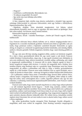 – Hogyan?
– Ledobtam a szellőzőaknába. Betonaljzata van.
– Te teljesen megőrültél. De miért?
– Így senki más nem láthatja soha többé.
– Dominique!
A lány megrázta fejét, mintha meg akarna szabadulni a témától; haja egyenes
zuhataga felkavarodott és súlyosan fodrozódott, mint egy hullám a félfolyékony
higanymedencében. Így szólt:
– Sajnálom, drágám. Nem akartalak megijeszteni. Azt hittem, neked
elmondhatok ilyeneket, mert te vagy az egyetlen, aki nem ismeri az ijedtséget. Nem
lett volna szabad. Azt hiszem, nincs semmi értelme.
Könnyedén leugrott az asztalról.
– Menj haza, Alvah – mondta Dominique -, későre jár! Fáradt vagyok. Holnap
találkozunk!
Guy Francon elolvasta lánya cikkeit; hallotta azt is, milyen megjegyzéseket tett a
fogadáson és a szociális munkások gyűlésén. Semmit sem értett az egészből, csak azt
tudta, hogy pontosan ezekre a lépésekre számított lányától. Emésztette az egész
dolog, és megint az a rémisztő nyugtalanság kerítette hatalmába, ami mindig előjött,
amikor a lányára gondolt. Feltette magának a kérdést, hogy vajon tényleg gyűlöli-e a
lányát.
De egy oda nem illő kép mindig megjelent előtte, amikor ezt kérdezte magától.
Ez a kép a lánya gyermekkorát idézte fel, egy nyári napot a sok közül, Francon
vidéki birtokán Connecticutban, réges-rég. A nap egyéb részleteit már elfelejtette és
arra sem emlékezett, hogy milyen események vezettek addig a pillanatig, ami végül
is megmaradt emlékezetében. A teraszon állt és nézte, hogyan ugorja át lánya a
kertet szegélyező magas zöld sövényt. A sövény túl magasnak tűnt a kislány kicsi
testéhez képest; még átsuhant rajta az a gondolat, hogy Dominique nem lesz képes
megcsinálni, de abban a pillanatban már látta is, hogy a kislány győzedelmesen
repüli át a zöld kerítést. Francon nem tudta felidézni sem az ugrás kezdetét, sem a
végét; de tisztán és élesen látta – mint egy kivágott és örökre kimerevített filmkockán
– azt a pillanatot, amikor lánya teste a semmiben függ, hosszú lábai szélesre tárva,
vékony karjai a magasban, két kézfeje mereven a levegőben, fehér ruhája és szőke
haja két széles, sima szőnyegként ülve a szélre. Egyetlen pillanat volt, egy kis test
villanása a szabadság mámorának leghatalmasabb kitörésében, amit Francon valaha
is látott életében.
Francon nem tudta, hogy miért maradt meg benne ez a kép, hogy milyen jelentést
– az idő múlását figyelmen kívül hagyva – őrzött meg számára, amikor sokkal
fontosabb dolgok feledésbe merültek. Nem értette, hogy miért kellett erre a pillanatra
gondolnia, amikor csak keserűséget érzett lánya iránt, és azt sem, hogy ettől a képtől
miért nyilait elviselhetetlenül szívébe a gyengédség. Úgy magyarázta magának, hogy
apai szeretete akarata ellenére tolakodik előre. De valami furcsa, öntudatlan módon
segíteni akart lányának, bár azt nem tudta és nem is akarta tudni, hogy miben szorul
a lánya segítségre.
Így aztán gyakrabban kezdte nézegetni Peter Keatinget. Kezdte elfogadni a
megoldást, amit nem vallott be magának. Peter Keating személye megnyugvást
 