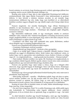 hozott számára, és azt érezte, hogy Keating egyszerű, szilárd, egészséges jelleme lesz
a segítség, melyre zavart, labilis lányának szüksége van.
Keating nem árulta el, hogy újra és újra megpróbált Dominique-kal találkozni,
eredménytelenül. Már régen elkérte Francontól a lány telefonszámát, és gyakran
felhívta. A lány felvette a telefont, derűsen nevetett, és azt mondta, hogy
természetesen találkozni fog vele, tudja, hogy nem kerülheti el, az elkövetkező
hetekben azonban nagyon elfoglalt lesz, így inkább majd a jövő hónap elején hívná
fel.
Francon megérezte. Azt mondta Keatingnek, hogy elhívja Dominique-ot
ebédelni, és újra összehozza őket. – Ez az – tette hozzá -, megpróbálom elhívni.
Természetesen vissza fogja utasítani. – Dominique újra meglepte apját: elfogadta,
azonnal és vidáman.
Egy étteremben találkozott velük, és úgy mosolygott, mintha ez amolyan
kibékülés volna, melynek örül. Vidáman beszélgetett, és Keating elvarázsolva érezte
magát, megkönnyebbült, és azon töprengett, hogy miért is félt ettől a lánytól. Fél óra
múlva Dominique az apjára nézett és így szólt:
– Csodálatos volt tőled, hogy időt szakítottál rám, apám. Különösen, amikor
olyan elfoglalt vagy és rengeteg megbeszélésed van.
Francon arca megrökönyödő kifejezést öltött magára.
– Uramisten, Dominique, erről jut eszembe!
– Megfeledkeztél egy tárgyalásról? – kérdezte a lány gyengéden.
– Vigye el az ördög! Igen! Teljesen kiment a fejemből. Idősebb Andrew Colson
telefonált ma reggel és elfelejtettem felírni. Kettő órakor akar találkozni velem, és
tudod, hogy van ez, egyszerűen nem utasíthatom vissza Andrew Colsont, az ördög
vigye el! – ez a legfontosabb ma... – majd gyanakvóan hozzátette: – Honnan tudtad?
– Nem tudtam. Minden rendben van, apám. Mr. Keating és én megbocsátunk, és
egy csodálatos ebédet fogunk eltölteni együtt, nekem viszont nincs mára semmilyen
megbeszélésem, így nem kell attól félned, hogy elszököm előle.
Francon arra gondolt, hogy vajon tudja-e a lánya, hogy ezt a kifogást előre
eltervezte, hogy egyedül hagyja őt Keatinggel. Nem volt benne biztos. Dominique
egyenesen őrá nézett; szeme egy kicsit túl őszintének tűnt. Francon örült, hogy
elmenekülhet.
Dominique egy olyan gyengéd pillantással fordult Keating felé, mely mást nem is
jelenthetett, mint megvetést.
– Most pedig, lazítsunk! – mondta. – Mindketten tudjuk, hogy mit akar az apám,
szóval minden rendben van. Ne jöjj zavarba ettől! Én sem jövök. Jó látni, hogy
pórázon vezeted az apámat. De tudom, hogy az nem segít rajtad, ha nagyon
előreszalad és feszíti a pórázt. Szóval felejtsük el, és fogyasszuk el az ebédünket.
Keating fel akart állni és kisétálni innen; de tudta, dühös tehetetlenséget érezve,
hogy nem fog. A lány megszólalt:
– Ne nézz ilyen szigorúan, Peter! Te is szólíts Dominique-nak, előbb-utóbb úgyis
oda lyukadnánk ki. Valószínűleg sokat fogunk találkozni. Annyi emberrel
találkozom, és ha az örömet okoz az apámnak, hogy az egyikük te vagy – hát miért
ne?
Az ebéd hátralévő részében úgy beszélt Keatinghez, mint egy régi barátjához,
vidáman és közvetlenül; nyugtalanító nyíltsággal, amely mintha azt volna hivatott
 