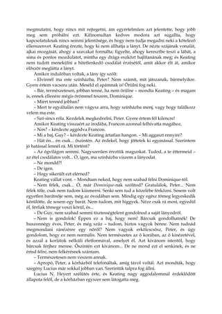 megmutatni, hogy nincs mit rejtegetni, ám egyértelműen azt jelentette, hogy jobb
meg sem próbálni ezt. Kifinomultan kedves modora azt sugallta, hogy
kapcsolatuknak nincs semmi jelentősége, és hogy nem tudja megadni neki a kötelező
ellenszenvet. Keating érezte, hogy ki nem állhatja a lányt. De nézte szájának vonalát,
ajkai mozgását, ahogy a szavakat formálta; figyelte, ahogy keresztbe teszi a lábát, a
sima és pontos mozdulatot, mintha egy drága eszközt hajlítanának meg; és Keating
nem tudott menekülni a hitetlenkedő csodálat érzésétől, amit akkor élt át, amikor
először meglátta a lányt.
Amikor indulóban voltak, a lány így szólt:
– Elvinnél ma este színházba, Peter? Nem számít, mit játszanak, bármelyikre.
Gyere értem vacsora után. Meséld el apámnak is! Örülni fog neki.
– Bár, természetesen, jobban tenné, ha nem örülne – mondta Keating – és magam
is, ennek ellenére mégis örömmel teszem, Dominique.
– Miért tennéd jobban?
– Mert te egyáltalán nem vágysz arra, hogy színházba menj, vagy hogy találkozz
velem ma este.
– Szó sincs róla. Kezdelek megkedvelni, Peter. Gyere értem fél kilencre!
Amikor Keating visszaért az irodába, Francon azonnal felhívatta magához.
– Nos? – kérdezte aggódva Francon.
– Mi a baj, Guy? – kérdezte Keating ártatlan hangon. – Mi aggaszt ennyire?
– Hát én... én csak... őszintén. Az érdekel, hogy jöttetek ki egymással. Szerintem
jó hatással lennél rá. Mi történt?
– Az égvilágon semmi. Nagyszerűen éreztük magunkat. Tudod, a te éttermeid –
az étel csodálatos volt... Ó, igen, ma színházba viszem a lányodat.
– Ne mondd?!
– De igen.
– Hogy sikerült ezt elérned?
Keating vállat vont. – Mondtam neked, hogy nem szabad félni Dominique-tól.
– Nem félek, csak... Ó, már Dominique-nak szólítod? Gratulálok, Peter... Nem
félek tőle, csak nem tudom kiismerni. Senki sem tud a közelébe férkőzni. Sosem volt
egyetlen barátnője sem, még az óvodában sem. Mindig egy egész tömeg legyeskedik
körülötte, de sosem egy barát. Nem tudom, mit higgyek. Nézz csak rá most, egyedül
él, férfiak tömege veszi körül, és...
– De Guy, nem szabad semmi tisztességtelent gondolnod a saját lányodról.
– Nem is gondolok! Éppen ez a baj, hogy nem! Bárcsak gondolhatnék! De
huszonnégy éves, Peter, és még szűz – tudom, biztos vagyok benne. Nem tudnád
megmondani ránézésre egy nőről? Nem vagyok erkölcscsősz, Peter, és úgy
gondolom, hogy ez nem normális. Nem természetes az ő korában, az ő kinézetével,
és azzal a korlátok nélküli életformával, amelyet él. Azt kívánom istentől, hogy
bárcsak férjhez menne. Őszintén ezt kívánom... De ne mond ezt el senkinek, és ne
értsd félre, nem felkérésnek szántam.
– Természetesen nem veszem annak.
– Apropó, Peter, a kórházból telefonáltak, amíg távol voltál. Azt mondták, hogy
szegény Lucius már sokkal jobban van. Szerintük talpra fog állni.
Lucius N. Heyert szélütés érte, és Keating nagy aggodalommal érdeklődött
állapota felől, de a kórházban egyszer sem látogatta meg.
 