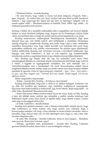 – Örömmel hallom – mondta Keating.
– De nem hiszem, hogy valaha is vissza tud jönni dolgozni. Öregszik, Peter...
Igen, öregszik... Az ember eléri azt a kort, amikor már nem lehet tovább munkával
terhelni. – Egy papírvágó kés lógott két ujja közt, és töprengve ütögette vele az
asztali naptár szélét. – Mindannyiunkkal ez történik, Peter, előbb vagy utóbb... Az
embernek gondolnia kell a jövőre...
Keating a földön ült a kandalló műhasábfái előtt a nappaliban, két kezével átölelte
térdeit, és anyja kérdéseit hallgatta, hogy hogyan néz ki Dominique, milyen ruhát
viselt, mit mondott neki, és hogy fia szerint mennyi pénzt hagyhatott rá az anyja.
Keating rendszeresen találkozgatott Dominique-kal mostanában. Épp most
érkezett haza egy vele töltött estéről, ahol körbejárták a mulatókat. Dominique
mindig elfogadta a meghívását. Keating nem tudta, hogy vajon a lány viselkedése
szándékos bizonyíték-e arra, hogy sokkal kevésbé vesz tudomást róla azzal, hogy
gyakrabban találkozik vele, mintha visszautasítaná. De minden egyes alkalommal,
amikor találkoztak, Keating már sóvárogva tervezte a következő találkozást. Egy
hónapja nem látta Catherine-t. A lány el volt foglalva, egy kutatómunkába
temetkezett, melyet a nagybátyja bízott rá egy előadás-sorozat előkészületeként.
Mrs. Keating egy lámpa alatt ült, egy kis szakadást varrt össze Peter
szmokingjának bélésén, és a kérdések között szemrehányást tett fiának, hogy miért ül
a földre a legjobb és legelegánsabb ruhájában. Fia nem törődött sem a
szemrehányásokkal, sem a kérdésekkel. De unott bosszankodása mellett furcsa
megkönnyebbülést érzett; mintha anyja szavainak szűnni nem akaró áradata előbbre
taszította és igazolta volna őt. Egyszeregyszer válaszolt: – Igen... Nem... Nem tudom...
Ó, igen, szép lány. Nagyon szép... Szörnyen késő van, anyám. Fáradt vagyok. Azt hiszem,
lefekszem aludni...
Ekkor megszólalt a kapucsengő.
– Nahát – mondta Mrs. Keating. – Ki lehet az, ilyen későn?
Keating felemelkedett, megvonta a vállát és az ajtóhoz ballagott. Catherine volt
az. Állt, két kezében egy hatalmas, régi, formátlan zsebkönyvet szorongatott.
Egyszerre tűnt határozottnak és habozónak. Egy kicsit hátrált. Majd megszólalt: – Jó
estét, Peter. Bemehetek? Beszélnem kell veled.
– Katie! Hát persze! Milyen kedves tőled! Gyere be! Anya, Katie az! Mrs. Keating
a lány két lábfejét nézte, melyek úgy érintették a padlót, mintha imbolygó hajó
fedélzetére lépett volna; fiára nézett, és egyből tudta, hogy történt valami, valami,
amit nagy óvatossággal kell kezelni.
– Jó estét, Catherine! – mondta halkan.
Keating nem gondolt semmire, csak a hirtelen belenyilalló örömöt érezte, hogy
látja Catherine-t; az öröm tudatta vele, hogy semmi sem változott, hogy a
bizonyossága sértetlen volt, hogy a lány jelenléte az összes kételyt eloszlatta. Nem is
furcsállta, hogy milyen késő van, és nem töprengett azon, hogy ez volt a lány első,
hívatlan látogatása nála.
– Jó estét, Mrs. Keating! – mondta Catherine, tiszta és üres hangon. – Remélem,
nem zavarok. Biztos késő van már, ugye?
– Dehogy, egyáltalán nem, gyermekem! – mondta Mrs. Keating. Catherine
gyorsan beszélni kezdett, összevissza, a szavak hangjain csüngve:
 