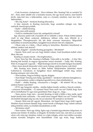 – Csak leveszem a kalapomat... Hova tehetem, Mrs. Keating? Ide az asztalra? Jó
itt?... Nem, talán inkább erre a komódra teszem, bár egy kicsit nedves, mert kintről
jövök, még kárt tesz a lakkozásban, szép ez a komód, remélem, nem tesz kárt a
lakkozásban...
– Mi a baj, Katie? – kérdezte Keating felocsúdva.
A lány ránézett, és Keating észrevette, hogy szemében rettegés van. Ajka
szétnyílt; mosolyogni próbált.
– Katie! – zihálta Keating.
A lány nem szólt semmit.
– Vedd le a kabátodat! Gyere ide, melegedj fel a tűznél!
Egy alacsony padot tolt a kandalló elé és ráültette a lányt. Fekete kötött kabátot
viselt és régi fekete szoknyát, diáklányos otthoni ruha, nem öltözött át a
látogatáshoz. Összegörnyedve ült, két térde szorosan összezárva. Megszólalt,
mélyebben és természetesebben, hangjából most először tört elő a fájdalom:
– Olyan szép ez a lakás... Olyan meleg és kényelmes. Bármikor kinyithatod az
ablakot, amikor csak akarod?
– Katie, drágám! – mondta Keating gyengéden – Mi történt?
– Semmi. Nem arról van szó, hogy történt valami. Csak beszélnem kellett veled.
Most. Ma este.
Keating az anyjára nézett. – Ha megbocsátasz...
– Nem. Nem baj. Mrs. Keating is hallhatja. Talán jobb is, ha hallja. – A lány Mrs.
Keating felé fordult, és nagyon egyszerűen annyit mondott: – Tudja, Mrs. Keating,
Peter és én jegyesek vagyunk. – Majd Keatingre nézett és elcsukló hangon hozzátette:
– Peter, össze akarok házasodni veled, most, holnap, amilyen hamar csak lehet!
Mrs. Keating keze lassan az ölébe hullott. Kifejezéstelen tekintettel nézett
Catherine-re. Csendesen, és hangjában olyan méltósággal szólalt meg, melyet
Keating sohasem várt volna tőle:
– Nem tudtam. Nagyon boldog vagyok, drágám.
– Nem bánja? Tényleg nem bánja, egyáltalán? – kérdezte Catherine kétségbeesve.
– De gyermekem, ezeket a dolgokat egyedül te és a fiam dönthetitek el.
– Katie! – zihálta Keating, visszanyerve a hangját. – Mi történt? Mi az, hogy
amilyen hamar csak lehet?
– Ó! Ó, úgy hangzott, mintha... mintha bajban lennék, amiben a lányok szoktak...
– szörnyen elvörösödött. – Ó, istenem! Nem! Nem erről van szó! Tudod, hogy ilyen
elő se fordulhatna! Ó, ugye nem gondoltad, Peter, hogy én... hogy...
– Nem, persze, hogy nem – nevetett Keating, és leült a földre a lány mellé, egyik
karját dereka köré csúsztatta. – De szedd össze magad! Miről van szó? Tudod, hogy
elvennélek feleségül még ma este, ha azt akarnád. De mondd el, mi történt!
– Semmi. Most már jól vagyok. Elmondom. Azt fogod hinni, hogy őrült vagyok.
Hirtelen olyan érzésem támadt, hogy sosem leszek a feleséged, hogy valami szörnyű
dolog történik velem, és el kellett menekülnöm ez elől.
– Mi történt veled?
– Nem tudom. Nem egy dolog. Egész nap a kutatási jegyzeteimen dolgoztam, és
semmi sem történt. Se telefon, se látogató. És hirtelen most este, rám tört az az érzés,
olyan volt, mint egy rémálom, tudod, az a fajta rettegés, amire nem találsz szavakat,
semmi normális dologhoz nem hasonlítható. Csak egy érzés, hogy halálos
 