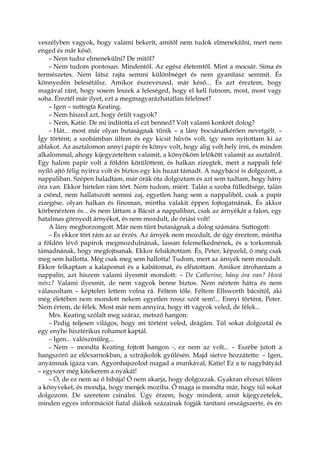 veszélyben vagyok, hogy valami bekerít, amitől nem tudok elmenekülni, mert nem
enged és már késő.
– Nem tudsz elmenekülni? De mitől?
– Nem tudom pontosan. Mindentől. Az egész életemtől. Mint a mocsár. Sima és
természetes. Nem látsz rajta semmi különbséget és nem gyanítasz semmit. És
könnyedén belesétálsz. Amikor észreveszed, már késő... És azt éreztem, hogy
magával ránt, hogy sosem leszek a feleséged, hogy el kell futnom, most, most vagy
soha. Éreztél már ilyet, ezt a megmagyarázhatatlan félelmet?
– Igen – suttogta Keating.
– Nem hiszed azt, hogy őrült vagyok?
– Nem, Katie. De mi indította el ezt benned? Volt valami konkrét dolog?
– Hát... most már olyan butaságnak tűnik – a lány bocsánatkérően nevetgélt. –
Így történt; a szobámban ültem és egy kicsit hűvös volt, így nem nyitottam ki az
ablakot. Az asztalomon annyi papír és könyv volt, hogy alig volt hely írni, és minden
alkalommal, ahogy kijegyzeteltem valamit, a könyököm lelökött valamit az asztalról.
Egy halom papír volt a földön körülöttem, és halkan zizegtek, mert a nappali felé
nyíló ajtó félig nyitva volt és biztos egy kis huzat támadt. A nagybácsi is dolgozott, a
nappaliban. Szépen haladtam, már órák óta dolgoztam és azt sem tudtam, hogy hány
óra van. Ekkor hirtelen rám tört. Nem tudom, miért. Talán a szoba fülledtsége, talán
a csönd, nem hallatszott semmi zaj, egyetlen hang sem a nappaliból, csak a papír
zizegése, olyan halkan és finoman, mintha valakit éppen fojtogatnának. És akkor
körbenéztem és... és nem láttam a Bácsit a nappaliban, csak az árnyékát a falon, egy
hatalmas görnyedt árnyékot, és nem mozdult, de óriási volt!
A lány megborzongott. Már nem tűnt butaságnak a dolog számára. Suttogott:
– És ekkor tört rám az az érzés. Az árnyék nem mozdult, de úgy éreztem, mintha
a földön lévő papírok megmozdulnának, lassan felemelkednének, és a torkomnak
támadnának, hogy megfojtsanak. Ekkor felsikítottam. És, Peter, képzeld, ő még csak
meg sem hallotta. Még csak meg sem hallotta! Tudom, mert az árnyék nem mozdult.
Ekkor felkaptam a kalapomat és a kabátomat, és elfutottam. Amikor átrohantam a
nappalin, azt hiszem valami ilyesmit mondott: – De Catherine, hány óra van? Hová
mész? Valami ilyesmit, de nem vagyok benne biztos. Nem néztem hátra és nem
válaszoltam – képtelen lettem volna rá. Féltem tőle. Féltem Ellsworth bácsitól, aki
még életében nem mondott nekem egyetlen rossz szót sem!... Ennyi történt, Peter.
Nem értem, de félek. Most már nem annyira, hogy itt vagyok veled, de félek...
Mrs. Keating szólalt meg száraz, metsző hangon:
– Pedig teljesen világos, hogy mi történt veled, drágám. Túl sokat dolgoztál és
egy enyhe hisztérikus rohamot kaptál.
– Igen... valószínűleg...
– Nem – mondta Keating fojtott hangon -, ez nem az volt... – Eszébe jutott a
hangszóró az előcsarnokban, a sztrájkolók gyűlésén. Majd sietve hozzátette: – Igen,
anyámnak igaza van. Agyonhajszolod magad a munkával, Katie! Ez a te nagybátyád
– egyszer még kitekerem a nyakát!
– Ó, de ez nem az ő hibája! Ő nem akarja, hogy dolgozzak. Gyakran elveszi tőlem
a könyveket, és mondja, hogy menjek moziba. Ő maga is mondta már, hogy túl sokat
dolgozom. De szeretem csinálni. Úgy érzem, hogy mindent, amit kijegyzetelek,
minden egyes információt fiatal diákok százainak fogják tanítani országszerte, és én
 