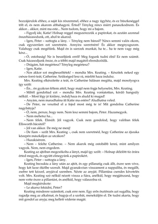 hozzájárulok ehhez, a saját kis részemmel, ehhez a nagy ügyhöz, és ez büszkeséggel
tölt el, és nem akarom abbahagyni. Érted? Tényleg nincs miért panaszkodnom. És
akkor... akkor, mint ma este... Nem tudom, hogy mi a bajom.
– Figyelj ide, Katie! Holnap reggel megszerezzük a papírokat, és azután azonnal
összeházasodunk, ott, ahol te akarod.
– Igen, Peter – suttogta a lány. – Tényleg nem bánod? Nincs semmi valós okom,
csak egyszerűen ezt szeretném. Annyira szeretném! És akkor megnyugszom.
Valahogy csak megélünk. Majd én is szerzek munkát, ha te... ha te nem vagy még
kész...
– Ó, ostobaság! Ne is beszéljünk erről! Meg fogunk tudni élni! Ez nem számít.
Csak házasodjunk össze, és a többi majd magától elrendeződik.
– Drágám, hát megértesz? Tényleg megértesz?
– Igen, Katie.
– Nos akkor ezt megbeszéltétek! – mondta Mrs. Keating. – Készítek neked egy
csésze forró teát, Catherine. Szükséged lesz rá, mielőtt haza indulsz.
Mrs. Keating elkészítette a teát, és Catherine hálásan megitta, majd mosolyogva
így szólt:
– Én... én gyakran féltem attól, hogy majd nem fogja helyeselni, Mrs. Keating.
– Miből gondoltad ezt – mondta Mrs. Keating vontatottan, kérdő hangsúly
nélkül. – Most légy jó kislány, indulj haza és aludd ki magad!
– Anyám, nem maradhatna itt Katie ma estére? Aludhatna veled.
– De Peter, ne veszítsd el a fejed most még te is! Mit gondolna Catherine
nagybátyja?
– Ó, nem, persze, hogy nem. Nem lesz semmi bajom, Peter. Hazamegyek.
– Nem mehetsz ha...
– Nem félek. Elmúlt. Jól vagyok. Csak nem gondolod, hogy valóban félek
Ellsworth bácsitól?
– Jól van akkor. De még ne menj!
– De fiam – szólt Mrs. Keating -, csak nem szeretnéd, hogy Catherine az éjszaka
közepén mászkáljon az utcákon?
– Hazakísérem.
– Nem – felelte Catherine. – Nem akarok még ostobább lenni, mint amilyen
vagyok. Nem, nem engedem.
Keating az ajtóban megcsókolta a lányt, majd így szólt: – Holnap délelőtt tíz órára
érted megyek, és együtt elmegyünk a papírokért.
– Igen, Peter – suttogta a lány.
Keating becsukta a lány után az ajtót, és egy pillanatig csak állt, észre sem véve,
hogy két keze ökölbe szorult. Majd gyanakvóan visszament a nappaliba, és megállt,
zsebre tett kézzel, anyjával szemben. Nézte az anyját. Pillantása csendes követelés
volt. Mrs. Keating szó nélkül nézett vissza a fiára, anélkül, hogy megjátszaná, hogy
nem vette észre a pillantást, és anélkül, hogy válaszolna rá.
Majd megkérdezte:
– Le akarsz feküdni, Peter?
Keating mindenre számított, csak erre nem. Egy erős ösztönzés azt sugallta, hogy
ragadja meg az alkalmat, és hagyja el a szobát, meneküljön el. De tudni akarta, hogy
mit gondol az anyja; meg kellett védenie magát.
 