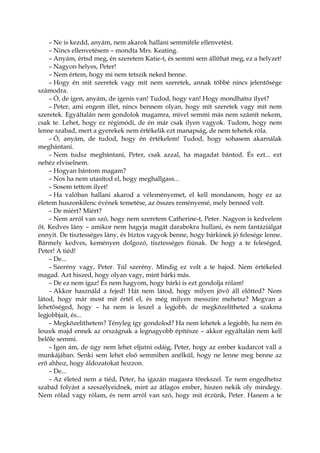 – Ne is kezdd, anyám, nem akarok hallani semmiféle ellenvetést.
– Nincs ellenvetésem – mondta Mrs. Keating.
– Anyám, értsd meg, én szeretem Katie-t, és semmi sem állíthat meg, ez a helyzet!
– Nagyon helyes, Peter!
– Nem értem, hogy mi nem tetszik neked benne.
– Hogy én mit szeretek vagy mit nem szeretek, annak többé nincs jelentősége
számodra.
– Ó, de igen, anyám, de igenis van! Tudod, hogy van! Hogy mondhatsz ilyet?
– Peter, ami engem illet, nincs bennem olyan, hogy mit szeretek vagy mit nem
szeretek. Egyáltalán nem gondolok magamra, mivel semmi más nem számít nekem,
csak te. Lehet, hogy ez régimódi, de én már csak ilyen vagyok. Tudom, hogy nem
lenne szabad, mert a gyerekek nem értékelik ezt manapság, de nem tehetek róla.
– Ó, anyám, de tudod, hogy én értékelem! Tudod, hogy sohasem akarnálak
megbántani.
– Nem tudsz megbántani, Peter, csak azzal, ha magadat bántod. És ezt... ezt
nehéz elviselnem.
– Hogyan bántom magam?
– Nos ha nem utasítod el, hogy meghallgass...
– Sosem tettem ilyet!
– Ha valóban hallani akarod a véleményemet, el kell mondanom, hogy ez az
életem huszonkilenc évének temetése, az összes reményemé, mely benned volt.
– De miért? Miért?
– Nem arról van szó, hogy nem szeretem Catherine-t, Peter. Nagyon is kedvelem
őt. Kedves lány – amikor nem hagyja magát darabokra hullani, és nem fantáziálgat
ennyit. De tisztességes lány, és biztos vagyok benne, hogy bárkinek jó felesége lenne.
Bármely kedves, keményen dolgozó, tisztességes fiúnak. De hogy a te feleséged,
Peter! A tiéd!
– De...
– Szerény vagy, Peter. Túl szerény. Mindig ez volt a te bajod. Nem értékeled
magad. Azt hiszed, hogy olyan vagy, mint bárki más.
– De ez nem igaz! És nem hagyom, hogy bárki is ezt gondolja rólam!
– Akkor használd a fejed! Hát nem látod, hogy milyen jövő áll előtted? Nem
látod, hogy már most mit értél el, és még milyen messzire mehetsz? Megvan a
lehetőséged, hogy – ha nem is leszel a legjobb, de megközelítheted a szakma
legjobbjait, és...
– Megközelíthetem? Tényleg így gondolod? Ha nem lehetek a legjobb, ha nem én
leszek majd ennek az országnak a legnagyobb építésze – akkor egyáltalán nem kell
belőle semmi.
– Igen ám, de úgy nem lehet eljutni odáig, Peter, hogy az ember kudarcot vall a
munkájában. Senki sem lehet első semmiben anélkül, hogy ne lenne meg benne az
erő ahhoz, hogy áldozatokat hozzon.
– De...
– Az életed nem a tiéd, Peter, ha igazán magasra törekszel. Te nem engedhetsz
szabad folyást a szeszélyeidnek, mint az átlagos ember, hiszen nekik oly mindegy.
Nem rólad vagy rólam, és nem arról van szó, hogy mit érzünk, Peter. Hanem a te
 