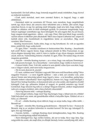 karrieredről. Erő kell ahhoz, hogy lemondj magadról annak érdekében, hogy kivívd
az emberek tiszteletét.
– Csak azért mondod, mert nem szereted Katie-t, és hagyod, hogy a saját
előítéleteid...
– Szerinted miért ne szeretném őt? Persze, nem mondom, hogy megfelelőnek
tartok egy olyan lányt, aki annyira nincs tekintettel arra a férfire, akit szeret, hogy
odarohan hozzá, és egy kis apróság miatt felizgatja, majd arra kéri, hogy dobja ki a
jövőjét az ablakon, mert őt őrült rémképek gyötrik. Ez pontosan megmutatja, hogy
milyen segítségre számíthatsz egy ilyen feleségtől. De ami engem illet, ha azt hiszed,
hogy magam miatt aggódom – akkor... vak vagy, Peter. Hát nem látod, hogy személy
szerint nekem ti tökéletes párt alkotnátok? Mert nincs bajom Catherine-nel, szépen ki
tudnék jönni vele, tisztelettudó és engedelmes lenne az anyósához. Míg, ezzel
szemben, Miss Francon...
Keating összerezzent. Tudta előre, hogy ez fog következni. Ez volt az egyetlen
téma, amitől félt, hogy szóba kerül.
– Ó, igen, Peter – mondta csendesen és határozottan Mrs. Keating -, beszélnünk
kell erről! Biztos vagyok benne, hogy sohasem jönnék ki Miss Franconnal, és egy
olyan elegáns társasági lány, mint ő, nem is viselne el egy olyan slampos, tanulatlan
anyát, mint én. Valószínűleg kitúrna a házból. Ó, igen, Peter. De tudod, hogy én nem
magamra gondolok.
– Anyám – mondta Keating nyersen -, az a része, hogy van esélyem Dominique-
nál, csak puszta fecsegés. Az a boszorkány – nem tudom, hogy valaha is észrevesz-e!
– Csúszol lefelé, Peter. Volt idő, amikor ki sem ejtettél volna ilyen szavakat, hogy
van a világon valami, amit nem tudsz megszerezni.
– De én nem akarom őt, anyám!
– Ó, nem, valóban nem? Helyben vagyunk! Hát nem erről beszéltem eddig? Nézz
magadra! Francon – a város legjobb építésze – már a tiéd, azt csinálsz vele, amit
akarsz! Szinte már könyörög neked, hogy legyél a társa – a te korodban, pedig hány
idősebb embert választhatna? Nem engedélyezi, hanem kéri, hogy vedd feleségül a
lányát! Erre holnap besétálsz, és bemutatod neki azt a kis senkit, akit fogtál és elvettél
feleségül! Csak egy pillanatra felejtsd el magad, és gondolj másokra egy kicsit!
Gondolod, hogy tetszeni fog neki ez a dolog? Hogyan tetszene, amikor megmutatod
neki ezt a rongyos kislányt, akit a lánya helyett választottál?
– Nem fog tetszeni neki – suttogta Keating.
– Arra mérget vehetsz, hogy nem! Úgy fog kirúgni, hogy a lábad sem éri a földet!
Talál helyetted száz mást, aki gondolkodás nélkül a helyedbe lépne. Például ott az a
fickó, az a Bennett!
– Ó, ne! – zihálta Keating olyan dühvel, hogy az anyja tudta, hogy célba talált. –
Bennett ne!
– De igen! – mondta Mrs. Keating győzedelmesen. – Bennett! Ez lesz – Francon &
Bennett, míg te az utcákon kóborolsz és munkát keresel! De lesz egy feleséged! Ó,
igen, lesz egy feleséged!
– Anyám, kérlek... – suttogta Keating olyan kétségbeesetten, hogy Mrs. Keating
minden visszafogottság nélkül folytathatta.
– Ilyen feleséged lesz. Egy esetlen kislány, aki azt se tudja, fiú-e vagy lány. Egy
szégyenlős kis senki, aki majd elfut, és elbújik bármely fontos személyiség elől, akit a
 