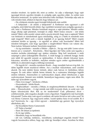 minden részletet. Az épület élő, mint az ember. Az adja a teljességét, hogy saját
igazságát követi, egyetlen témáját, és szolgálja saját, egyetlen célját. Az ember nem
kölcsönzi testrészeit. Az épület nem kölcsönzi lelke darabjait. Teremtője adja neki és
vele minden falat, ablakot és lépcsőt, hogy kifejezze azt.
– De a kifejezés minden igazi formáját felfedezték már ezelőtt.
– A kifejezését – de minek a kifejezését? A Parthenon nem ugyanazt a célt
szolgálta, mint fából készült elődei. Egy repülőtéri terminál nem szolgálja ugyanazt a
célt, mint a Parthenon. Minden formának megvan a saját jelentése. Minden ember
maga alkotja saját jelentését, formáját és célját. Miért fontos ennyire – mit tettek
mások? Miért válik szentté valami attól a puszta ténytől, hogy nem a sajátunk? Miért
van bárkinek és mindenkinek igaza mindaddig, amíg ez a bárki és mindenki nem
saját magunk? Miért azok a mások foglalják el az igazság helyét? Miért csupán
számtani kérdés az igazság – és egyedül az ahhoz való hozzáadás? Miért kell
mindent kiforgatni, csak hogy igazodjon a meglévőkhöz? Biztos van valami oka.
Nem tudom. Sohasem tudtam. Szeretném megérteni.
– Az ég szerelmére – mondta a Dékán -, üljön le... Na így már jobb. Lenne szíves
letenni azt a vonalzót?... Köszönöm... Most figyeljen ide! Soha senki sem tagadta a
modern technika jelentőségét egy építész számára. Meg kell tanulnunk a múlt
szépségét a jelen szükségletébe illeszteni. A múlt hangja az emberek hangja. Senki
sem talált fel egyedül semmit az építészetben. A helyes alkotói folyamat lassú,
fokozatos, névtelen és kollektív, melyben minden egyes ember együttműködik a
többivel, és alárendeli magát a többségi normának.
– De tegyük fel – mondta csendesen Roark -, hogy mondjuk hatvan évig élek. Az
időm legtöbb részét munkával töltöm. Azt a munkát választottam, amit csinálni
akarok. Ha nem találok benne örömöt, akkor csak hatvan év kínlódásra ítélem
magam. És csak akkor találok benne örömöt, ha a számomra lehetséges legjobb
módon tehetem. Amennyiben ez szabványokon alapul, akkor létrehozom a saját
szabványaimat. Semmit sem öröklök. Semmilyen hagyomány végén nem állok. De
talán egy új kezdetén vagyok.
– Hány éves maga? – kérdezte a Dékán.
– Huszonkettő – felelte Roark.
– Megbocsátható – mondta a Dékán, és megkönnyebbültnek látszott. – Ki fogja
nőni. – Elmosolyodott. – A régi minták már több évezrede élnek, és senki sem volt
képes túlszárnyalni őket. Kik az ön modernistái? Csak pillanatnyi divat –
exhibicionisták, akik magukra akarják vonni a figyelmet. Végigkísérte már karrierjük
folyamatát? Tudna akár csak egyet is említeni, aki tartós hívnévre tett volna szert? Itt
van Henry Cameron. Egy nagyszerű ember, vezető építész húsz évvel ezelőtt. Ki ő
ma? Szerencsés, ha – egy évben egyszer – átalakíthat egy garázst. Egy nyavalyás
alkoholista, aki...
– Ne beszéljünk Henry Cameronról.
– Ó? Talán a barátja?
– Nem. De láttam az épületeit.
– És ön úgy találta...
– Mondtam, hogy ne beszéljünk róla.
– Jól van. Láthatja, mekkora... mondhatni, szabadságot engedek önnek? Nem
vagyok hozzászokva ahhoz, hogy egy diák így beszéljen velem. Azonban ha lehet,
 