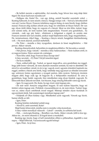 – Be kellett mennie a sajtóirodába. Azt mondta, hogy bőven lesz még ideje látni
téged. De olyan kedvesen mondta ezt!
– Hallgass ide, Katie! Én... van egy dolog, amiről beszélni szeretnék veled. –
Keating habozott, és nem nézett a lányra. Hangja tompa volt. – Szóval a következőről
van szó: Lucius Heyer, Francon üzlettársa nagyon beteg, és nem hiszik, hogy életben
marad. Francon elég nyíltan célzott arra, hogy én vehetném át Heyer helyét. De van
egy olyan őrült ötlete, hogy én vegyem el a lányát. Most ne érts félre, tudod, hogy
erre semmi esély, de nem tudom neki megmondani. Viszont arra gondoltam... ha
várnánk... csak egy pár hetet... elintézem a dolgaimat a cégnél, és azután már
Francon semmit sem tud csinálni, amikor majd bejelentem neki, hogy megnősültem...
De, természetesen, tőled függ. – Keating a lányra nézett, hangjában türelmetlenség
volt. – Ha most akarod, azonnal mehetünk.
– De Peter – mondta a lány nyugodtan, derűsen és kissé megilletődve. – Hát
persze. Akkor várunk.
Keating elmosolyodott, helyeslően és megkönnyebbülve. De becsukta a szemét.
– Hát persze, hogy várunk – mondta a lány határozottan. – Nem tudtam erről, és
ez nagyon fontos. Nincs semmi ok a sietségre.
– Nem félsz attól, hogy Francon lánya lecsap rám?
A lány nevetett. – Ó, Peter! Túl jól ismerlek téged.
– De ha te inkább...
– Nem, sokkal jobb így. Tudod, az igazat megvallva, arra gondoltam ma reggel,
hogy jobb lenne várnunk, de nem akartam mondani semmit, ha már te döntöttél. De
mivel te szívesebben várnál, és én is így vagyok ezzel, ugyanis értesítést kaptunk ma
reggel, amiben a bácsit arra kérik, hogy ismételje meg ugyanazt az előadás-sorozatot
egy szörnyen fontos egyetemen a nyugati parton, idén nyáron. Szörnyen éreztem
magam attól, hogy csak így itt hagyom őt, a befejezetlen munkával. És arra is
gondoltam, hogy buták vagyunk, hisz mindketten még olyan fiatalok vagyunk. És
Ellsworth bácsi akkorát nevetett. Azt hiszem, hogy tényleg bölcsebb várni egy kicsit.
– Igen. Ez nagyszerű. De, Katie, ha úgy érzel, mint tegnap este...
– De már nem! Annyira szégyellem magam. El sem tudom képzelni, hogy mi
történt velem tegnap este. Próbálok visszaemlékezni rá, de nem értem. Tudod, hogy
van ez, utána olyan ostobának érzed magad. Másnap minden olyan tisztának és
egyszerűnek tűnik. Sok szamárságot mondtam tegnap este?
– Felejtsük el! Okos kislány vagy. Mindketten azok vagyunk. Várunk egy kicsit,
hamar eltelik az idő.
– Igen, Peter.
Keating hirtelen indulattal szólalt meg:
– Mondd ki, amit szeretnél, Katie!
Majd bután felnevetett, mintha nem is mondta volna komolyan.
A lány vidám mosollyal válaszolt. – Látod? – mondta, és széttárta két kezét.
– Hát... – motyogta Keating. – Rendben van, Katie. Akkor várunk. Jobb is lesz így.
Akkor én... én most rohanok is. El fogok késni a munkából.
Keating úgy érezte, hogy el kell menekülnie ebben a pillanatban, legalább a mai
napra. – Majd felhívlak. Vacsorázzunk együtt holnap!
– Igen, Peter. Az jó lesz.
 