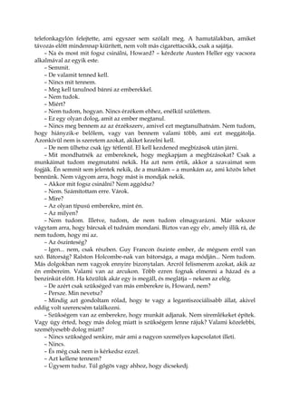 telefonkagylón felejtette, ami egyszer sem szólalt meg. A hamutálakban, amiket
távozás előtt mindennap kiürített, nem volt más cigarettacsikk, csak a sajátja.
– Na és most mit fogsz csinálni, Howard? – kérdezte Austen Heller egy vacsora
alkalmával az egyik este.
– Semmit.
– De valamit tenned kell.
– Nincs mit tennem.
– Meg kell tanulnod bánni az emberekkel.
– Nem tudok.
– Miért?
– Nem tudom, hogyan. Nincs érzékem ehhez, enélkül születtem.
– Ez egy olyan dolog, amit az ember megtanul.
– Nincs meg bennem az az érzékszerv, amivel ezt megtanulhatnám. Nem tudom,
hogy hiányzik-e belőlem, vagy van bennem valami több, ami ezt meggátolja.
Azonkívül nem is szeretem azokat, akiket kezelni kell.
– De nem ülhetsz csak így tétlenül. El kell kezdened megbízások után járni.
– Mit mondhatnék az embereknek, hogy megkapjam a megbízásokat? Csak a
munkáimat tudom megmutatni nekik. Ha azt nem értik, akkor a szavaimat sem
fogják. Én semmit sem jelentek nekik, de a munkám – a munkám az, ami közös lehet
bennünk. Nem vágyom arra, hogy mást is mondjak nekik.
– Akkor mit fogsz csinálni? Nem aggódsz?
– Nem. Számítottam erre. Várok.
– Mire?
– Az olyan típusú emberekre, mint én.
– Az milyen?
– Nem tudom. Illetve, tudom, de nem tudom elmagyarázni. Már sokszor
vágytam arra, hogy bárcsak el tudnám mondani. Biztos van egy elv, amely illik rá, de
nem tudom, hogy mi az.
– Az őszinteség?
– Igen... nem, csak részben. Guy Francon őszinte ember, de mégsem erről van
szó. Bátorság? Ralston Holcombe-nak van bátorsága, a maga módján... Nem tudom.
Más dolgokban nem vagyok ennyire bizonytalan. Arcról felismerem azokat, akik az
én embereim. Valami van az arcukon. Több ezren fognak elmenni a házad és a
benzinkút előtt. Ha közülük akár egy is megáll, és meglátja – nekem az elég.
– De azért csak szükséged van más emberekre is, Howard, nem?
– Persze. Min nevetsz?
– Mindig azt gondoltam rólad, hogy te vagy a legantiszociálisabb állat, akivel
eddig volt szerencsém találkozni.
– Szükségem van az emberekre, hogy munkát adjanak. Nem síremlékeket építek.
Vagy úgy érted, hogy más dolog miatt is szükségem lenne rájuk? Valami közelebbi,
személyesebb dolog miatt?
– Nincs szükséged senkire, már ami a nagyon személyes kapcsolatot illeti.
– Nincs.
– És még csak nem is kérkedsz ezzel.
– Azt kellene tennem?
– Úgysem tudsz. Túl gőgös vagy ahhoz, hogy dicsekedj.
 