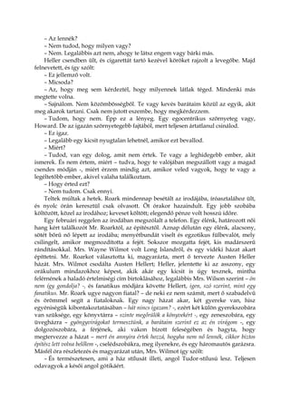 – Az lennék?
– Nem tudod, hogy milyen vagy?
– Nem. Legalábbis azt nem, ahogy te látsz engem vagy bárki más.
Heller csendben ült, és cigarettát tartó kezével köröket rajzolt a levegőbe. Majd
felnevetett, és így szólt:
– Ez jellemző volt.
– Micsoda?
– Az, hogy meg sem kérdeztél, hogy milyennek látlak téged. Mindenki más
megtette volna.
– Sajnálom. Nem közömbösségből. Te vagy kevés barátaim közül az egyik, akit
meg akarok tartani. Csak nem jutott eszembe, hogy megkérdezzem.
– Tudom, hogy nem. Épp ez a lényeg. Egy egocentrikus szörnyeteg vagy,
Howard. De az igazán szörnyetegebb fajtából, mert teljesen ártatlanul csinálod.
– Ez igaz.
– Legalább egy kicsit nyugtalan lehetnél, amikor ezt bevallod.
– Miért?
– Tudod, van egy dolog, amit nem értek. Te vagy a leghidegebb ember, akit
ismerek. És nem értem, miért – tudva, hogy te valójában megszállott vagy a magad
csendes módján -, miért érzem mindig azt, amikor veled vagyok, hogy te vagy a
legéltetőbb ember, akivel valaha találkoztam.
– Hogy érted ezt?
– Nem tudom. Csak ennyi.
Teltek múltak a hetek. Roark mindennap besétált az irodájába, íróasztalához ült,
és nyolc órán keresztül csak olvasott. Öt órakor hazaindult. Egy jobb szobába
költözött, közel az irodához; keveset költött; elegendő pénze volt hosszú időre.
Egy februári reggelen az irodában megszólalt a telefon. Egy élénk, határozott női
hang kért találkozót Mr. Roarktól, az építésztől. Aznap délután egy élénk, alacsony,
sötét bőrű nő lépett az irodába; menyétbundát viselt és egzotikus fülbevalót, mely
csilingelt, amikor megmozdította a fejét. Sokszor mozgatta fejét, kis madárszerű
rándításokkal. Mrs. Wayne Wilmot volt Long Islandről, és egy vidéki házat akart
építtetni. Mr. Roarkot választotta ki, magyarázta, mert ő tervezte Austen Heller
házát. Mrs. Wilmot csodálta Austen Hellert; Heller, jelentette ki az asszony, egy
orákulum mindazokhoz képest, akik akár egy kicsit is úgy tesznek, mintha
felérnének a haladó értelmiségi cím birtoklásához, legalábbis Mrs. Wilson szerint – ön
nem így gondolja? -, és fanatikus módjára követte Hellert, igen, szó szerint, mint egy
fanatikus. Mr. Roark ugye nagyon fiatal? – de neki ez nem számít, mert ő szabadelvű
és örömmel segít a fiataloknak. Egy nagy házat akar, két gyereke van, hisz
egyéniségük kibontakoztatásában – hát nincs igazam? -, ezért két külön gyerekszobára
van szüksége, egy könyvtárra – szinte megőrülök a könyvekért -, egy zeneszobára, egy
üvegházra – gyöngyvirágokat termesztünk, a barátaim szerint ez az én virágom -, egy
dolgozószobára, a férjének, aki vakon bízott feleségében és hagyta, hogy
megtervezze a házat – mert én annyira értek hozzá, hogyha nem nő lennék, cikkor biztos
építész lett volna belőlem -, cselédszobákra, meg ilyenekre, és egy háromautós garázsra.
Másfél óra részletezés és magyarázat után, Mrs. Wilmot így szólt:
– És természetesen, ami a ház stílusát illeti, angol Tudor-stílusú lesz. Teljesen
odavagyok a késői angol gótikáért.
 