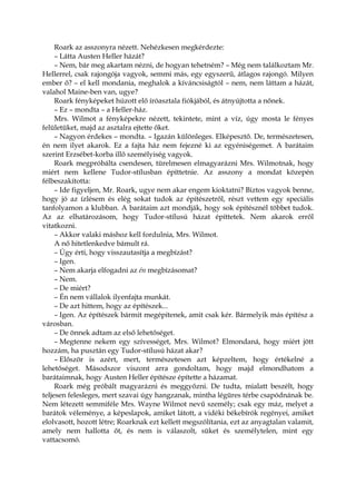 Roark az asszonyra nézett. Nehézkesen megkérdezte:
– Látta Austen Heller házát?
– Nem, bár meg akartam nézni, de hogyan tehetném? – Még nem találkoztam Mr.
Hellerrel, csak rajongója vagyok, semmi más, egy egyszerű, átlagos rajongó. Milyen
ember ő? – el kell mondania, meghalok a kíváncsiságtól – nem, nem láttam a házát,
valahol Maine-ben van, ugye?
Roark fényképeket húzott elő íróasztala fiókjából, és átnyújtotta a nőnek.
– Ez – mondta – a Heller-ház.
Mrs. Wilmot a fényképekre nézett, tekintete, mint a víz, úgy mosta le fényes
felületüket, majd az asztalra ejtette őket.
– Nagyon érdekes – mondta. – Igazán különleges. Elképesztő. De, természetesen,
én nem ilyet akarok. Ez a fajta ház nem fejezné ki az egyéniségemet. A barátaim
szerint Erzsébet-korba illő személyiség vagyok.
Roark megpróbálta csendesen, türelmesen elmagyarázni Mrs. Wilmotnak, hogy
miért nem kellene Tudor-stílusban építtetnie. Az asszony a mondat közepén
félbeszakította:
– Ide figyeljen, Mr. Roark, ugye nem akar engem kioktatni? Biztos vagyok benne,
hogy jó az ízlésem és elég sokat tudok az építészetről, részt vettem egy speciális
tanfolyamon a klubban. A barátaim azt mondják, hogy sok építésznél többet tudok.
Az az elhatározásom, hogy Tudor-stílusú házat építtetek. Nem akarok erről
vitatkozni.
– Akkor valaki máshoz kell fordulnia, Mrs. Wilmot.
A nő hitetlenkedve bámult rá.
– Úgy érti, hogy visszautasítja a megbízást?
– Igen.
– Nem akarja elfogadni az én megbízásomat?
– Nem.
– De miért?
– Én nem vállalok ilyenfajta munkát.
– De azt hittem, hogy az építészek...
– Igen. Az építészek bármit megépítenek, amit csak kér. Bármelyik más építész a
városban.
– De önnek adtam az első lehetőséget.
– Megtenne nekem egy szívességet, Mrs. Wilmot? Elmondaná, hogy miért jött
hozzám, ha pusztán egy Tudor-stílusú házat akar?
– Először is azért, mert, természetesen azt képzeltem, hogy értékelné a
lehetőséget. Másodszor viszont arra gondoltam, hogy majd elmondhatom a
barátaimnak, hogy Austen Heller építésze építette a házamat.
Roark még próbált magyarázni és meggyőzni. De tudta, mialatt beszélt, hogy
teljesen felesleges, mert szavai úgy hangzanak, mintha légüres térbe csapódnának be.
Nem létezett semmiféle Mrs. Wayne Wilmot nevű személy; csak egy máz, melyet a
barátok véleménye, a képeslapok, amiket látott, a vidéki békebírók regényei, amiket
elolvasott, hozott létre; Roarknak ezt kellett megszólítania, ezt az anyagtalan valamit,
amely nem hallotta őt, és nem is válaszolt, süket és személytelen, mint egy
vattacsomó.
 