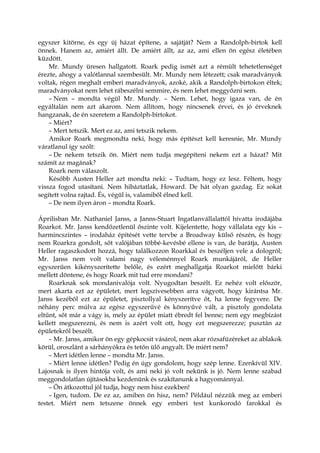 egyszer kitörne, és egy új házat építene, a sajátját? Nem a Randolph-birtok kell
önnek. Hanem az, amiért állt. De amiért állt, az az, ami ellen ön egész életében
küzdött.
Mr. Mundy üresen hallgatott. Roark pedig ismét azt a rémült tehetetlenséget
érezte, ahogy a valótlannal szembesült. Mr. Mundy nem létezett; csak maradványok
voltak, régen meghalt emberi maradványok, azoké, akik a Randolph-birtokon éltek;
maradványokat nem lehet rábeszélni semmire, és nem lehet meggyőzni sem.
– Nem – mondta végül Mr. Mundy. – Nem. Lehet, hogy igaza van, de én
egyáltalán nem azt akarom. Nem állítom, hogy nincsenek érvei, és jó érveknek
hangzanak, de én szeretem a Randolph-birtokot.
– Miért?
– Mert tetszik. Mert ez az, ami tetszik nekem.
Amikor Roark megmondta neki, hogy más építészt kell keresnie, Mr. Mundy
váratlanul így szólt:
– De nekem tetszik ön. Miért nem tudja megépíteni nekem ezt a házat? Mit
számít az magának?
Roark nem válaszolt.
Később Austen Heller azt mondta neki: – Tudtam, hogy ez lesz. Féltem, hogy
vissza fogod utasítani. Nem hibáztatlak, Howard. De hát olyan gazdag. Ez sokat
segített volna rajtad. És, végül is, valamiből élned kell.
– De nem ilyen áron – mondta Roark.
Áprilisban Mr. Nathaniel Janss, a Janns-Stuart Ingatlanvállalattól hívatta irodájába
Roarkot. Mr. Janss kendőzetlenül őszinte volt. Kijelentette, hogy vállalata egy kis –
harmincszintes – irodaház építését vette tervbe a Broadway külső részén, és hogy
nem Roarkra gondolt, sőt valójában többé-kevésbé ellene is van, de barátja, Austen
Heller ragaszkodott hozzá, hogy találkozzon Roarkkal és beszéljen vele a dologról;
Mr. Janss nem volt valami nagy véleménnyel Roark munkájáról, de Heller
egyszerűen kikényszerítette belőle, és ezért meghallgatja Roarkot mielőtt bárki
mellett döntene, és hogy Roark mit tud erre mondani?
Roarknak sok mondanivalója volt. Nyugodtan beszélt. Ez nehéz volt először,
mert akarta ezt az épületet, mert legszívesebben arra vágyott, hogy kirántsa Mr.
Janss kezéből ezt az épületet, pisztollyal kényszerítve őt, ha lenne fegyvere. De
néhány perc múlva az egész egyszerűvé és könnyűvé vált, a pisztoly gondolata
eltűnt, sőt már a vágy is, mely az épület miatt ébredt fel benne; nem egy megbízást
kellett megszerezni, és nem is azért volt ott, hogy ezt megszerezze; pusztán az
épületekről beszélt.
– Mr. Janss, amikor ön egy gépkocsit vásárol, nem akar rózsafüzéreket az ablakok
körül, oroszlánt a sárhányókra és tetőn ülő angyalt. De miért nem?
– Mert idétlen lenne – mondta Mr. Janss.
– Miért lenne idétlen? Pedig én úgy gondolom, hogy szép lenne. Ezenkívül XIV.
Lajosnak is ilyen hintója volt, és ami neki jó volt nekünk is jó. Nem lenne szabad
meggondolatlan újításokba kezdenünk és szakítanunk a hagyománnyal.
– Ön átkozottul jól tudja, hogy nem hisz ezekben!
– Igen, tudom. De ez az, amiben ön hisz, nem? Például nézzük meg az emberi
testet. Miért nem tetszene önnek egy emberi test kunkorodó farokkal és
 