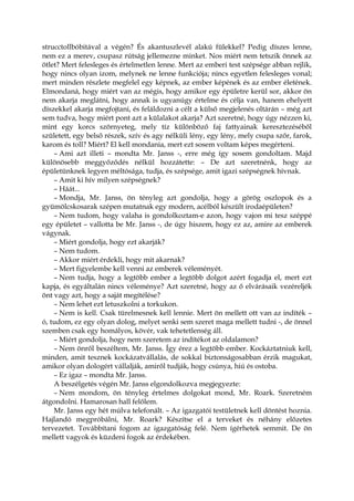 strucctollbóbitával a végén? És akantuszlevél alakú fülekkel? Pedig díszes lenne,
nem ez a merev, csupasz rútság jellemezne minket. Nos miért nem tetszik önnek az
ötlet? Mert felesleges és értelmetlen lenne. Mert az emberi test szépsége abban rejlik,
hogy nincs olyan izom, melynek ne lenne funkciója; nincs egyetlen felesleges vonal;
mert minden részlete megfelel egy képnek, az ember képének és az ember életének.
Elmondaná, hogy miért van az mégis, hogy amikor egy épületre kerül sor, akkor ön
nem akarja meglátni, hogy annak is ugyanúgy értelme és célja van, hanem ehelyett
díszekkel akarja megfojtani, és feláldozni a célt a külső megjelenés oltárán – még azt
sem tudva, hogy miért pont azt a külalakot akarja? Azt szeretné, hogy úgy nézzen ki,
mint egy korcs szörnyeteg, mely tíz különböző faj fattyainak keresztezéséből
született, egy belső részek, szív és agy nélküli lény, egy lény, mely csupa szőr, farok,
karom és toll? Miért? El kell mondania, mert ezt sosem voltam képes megérteni.
– Ami azt illeti – mondta Mr. Janss -, erre még így sosem gondoltam. Majd
különösebb meggyőződés nélkül hozzátette: – De azt szeretnénk, hogy az
épületünknek legyen méltósága, tudja, és szépsége, amit igazi szépségnek hívnak.
– Amit ki hív milyen szépségnek?
– Háát...
– Mondja, Mr. Janss, ön tényleg azt gondolja, hogy a görög oszlopok és a
gyümölcskosarak szépen mutatnak egy modern, acélból készült irodaépületen?
– Nem tudom, hogy valaha is gondolkoztam-e azon, hogy vajon mi tesz széppé
egy épületet – vallotta be Mr. Janss -, de úgy hiszem, hogy ez az, amire az emberek
vágynak.
– Miért gondolja, hogy ezt akarják?
– Nem tudom.
– Akkor miért érdekli, hogy mit akarnak?
– Mert figyelembe kell venni az emberek véleményét.
– Nem tudja, hogy a legtöbb ember a legtöbb dolgot azért fogadja el, mert ezt
kapja, és egyáltalán nincs véleménye? Azt szeretné, hogy az ő elvárásaik vezéreljék
önt vagy azt, hogy a saját megítélése?
– Nem lehet ezt letuszkolni a torkukon.
– Nem is kell. Csak türelmesnek kell lennie. Mert ön mellett ott van az indíték –
ó, tudom, ez egy olyan dolog, melyet senki sem szeret maga mellett tudni -, de önnel
szemben csak egy homályos, kövér, vak tehetetlenség áll.
– Miért gondolja, hogy nem szeretem az indítékot az oldalamon?
– Nem önről beszéltem, Mr. Janss. Így érez a legtöbb ember. Kockáztatniuk kell,
minden, amit tesznek kockázatvállalás, de sokkal biztonságosabban érzik magukat,
amikor olyan dologért vállalják, amiről tudják, hogy csúnya, hiú és ostoba.
– Ez igaz – mondta Mr. Janss.
A beszélgetés végén Mr. Janss elgondolkozva megjegyezte:
– Nem mondom, ön tényleg értelmes dolgokat mond, Mr. Roark. Szeretném
átgondolni. Hamarosan hall felőlem.
Mr. Janss egy hét múlva telefonált. – Az igazgatói testületnek kell döntést hoznia.
Hajlandó megpróbálni, Mr. Roark? Készítse el a terveket és néhány előzetes
tervezetet. Továbbítani fogom az igazgatóság felé. Nem ígérhetek semmit. De ön
mellett vagyok és küzdeni fogok az érdekében.
 