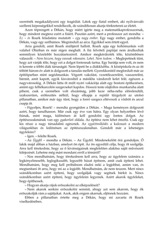 szeretnék megakadályozni egy tragédiát. Látok egy fiatal embert, aki nyilvánvaló
szellemi képességekkel rendelkezik, de szándékosan akarja tönkretenni az életét.
Azon töprengett a Dékán, hogy miért ígérte meg a matematikaprofesszornak,
hogy mindent megtesz ezért a fiúért. Pusztán azért, mert a professzor azt mondta: –
Ez – és Roark feladatára mutatott – egy nagy ember. Egy nagy ember, gondolta a
Dékán, vagy egy szélhámos. Megrándult az arca. Egyikkel sem értett egyet.
Arra gondolt, amit Roark múltjáról hallott. Roark apja egy kohómunkás volt
valahol Ohióban és már régen meghalt. A fiú felvételi papírjai nem árulkodtak
semmilyen közelebbi hozzátartozóról. Amikor megkérdezték tőle, közömbösen
válaszolt: – Nem hiszem, hogy vannak rokonaim. Lehet. Nem tudom. – Meglepettnek tűnt,
hogy azt várják tőle, hogy ezt a dolgot fontosnak tartsa. Egy barátja sem volt, és nem
is kereste a többi diák társaságát. Nem lépett be a diákklubba. A középiskola és az itt
töltött három év alatt is dolgozott a tanulás mellett. Gyerekkorától megfordult már az
építőiparban mint segédmunkás. Végzett vakolást, vezetékszerelést, vasszerelést,
bármit, amit kapott, egyik kisvárosból a másikba vándorolt kelet felé, egészen a
nagyvárosokig. A Dékán látta őt múlt nyári vakációja alatt egy bostoni építkezésen,
amint egy felhőkarcolón szegecseket kapdos. Hosszú teste olajfoltos munkaruha alatt
pihent, csak a szemében volt elszántság, jobb keze néha-néha előrelendült,
szakszerűen, erőfeszítés nélkül, hogy elkapja a repülő tűzgolyót az utolsó
pillanatban, amikor már úgy tűnt, hogy a forró szegecs eltéveszti a vödröt és arcul
csapja őt.
– Figyeljen, Roark! – mondta gyengéden a Dékán. – Maga keményen dolgozott
azért, hogy tanulhasson. Már csak egy éve van hátra. Egy olyan helyzetben lévő
fiúnak, mint maga, különösen át kell gondolni egy fontos dolgot. Az
építészszakmának van egy gyakorlati oldala. Az építész nem lehet öncélú. Csak egy
kis része a nagy társadalmi egésznek. Az együttműködés a kulcsszó a modern
világunkban és különösen az építészszakmában. Gondolt már a lehetséges
ügyfeleire?
– Igen. – felelte Roark.
– Az Ügyfél – mondta a Dékán. – Az Ügyfél. Mindenekelőtt őrá gondoljon. Ő
lakik majd abban a házban, amelyet ön épít. Az ön egyedüli célja, hogy őt szolgálja.
Arra kell törekednie, hogy az ő kívánságainak megfelelően alakítsa saját művészeti
kifejezését. Lehetne még mást mondani erről a témáról?
– Nos mondhatnám, hogy törekednem kell arra, hogy az ügyfelem számára a
legkényelmesebb, leglogikusabb, legszebb házat építsem, amit csak építeni lehet.
Mondhatnám, hogy meg kell próbálnom eladni neki a legjobbat, amim van, és
megtanítani őt arra, hogy mi az a legjobb. Mondhatnám, de nem teszem. Mert nincs
szándékomban azért építeni, hogy szolgáljak vagy segítsek bárkit is. Nincs
szándékomban azért építeni, hogy ügyfeleim legyenek. Azért akarok ügyfeleket,
hogy építhessek.
– Hogyan akarja rájuk erőszakolni az elképzeléseit?
– Nem akarok senkire erőszakolni semmit, ahogy azt sem akarom, hogy ők
erőszakolják rám a sajátjukat. Azok, akik engem akarnak, eljönnek hozzám.
Ebben a pillanatban értette meg a Dékán, hogy mi zavarta őt Roark
viselkedésében.
 