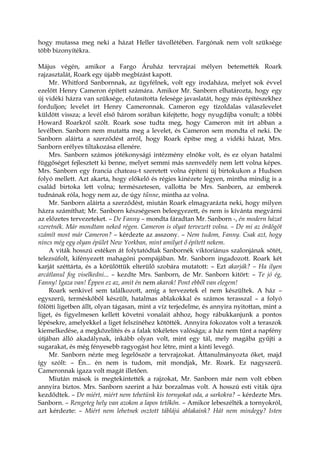 hogy mutassa meg neki a házat Heller távollétében. Fargónak nem volt szüksége
több bizonyítékra.
Május végén, amikor a Fargo Áruház tervrajzai mélyen betemették Roark
rajzasztalát, Roark egy újabb megbízást kapott.
Mr. Whitford Sanbornnak, az ügyfélnek, volt egy irodaháza, melyet sok évvel
ezelőtt Henry Cameron épített számára. Amikor Mr. Sanborn elhatározta, hogy egy
új vidéki házra van szüksége, elutasította felesége javaslatát, hogy más építészekhez
forduljon; levelet írt Henry Cameronnak. Cameron egy tízoldalas válaszlevelet
küldött vissza; a levél első három sorában kifejtette, hogy nyugdíjba vonult; a többi
Howard Roarkról szólt. Roark sose tudta meg, hogy Cameron mit írt abban a
levélben. Sanborn nem mutatta meg a levelet, és Cameron sem mondta el neki. De
Sanborn aláírta a szerződést arról, hogy Roark építse meg a vidéki házat, Mrs.
Sanborn erélyes tiltakozása ellenére.
Mrs. Sanborn számos jótékonysági intézmény elnöke volt, és ez olyan hatalmi
függőséget fejlesztett ki benne, melyet semmi más szenvedély nem lett volna képes.
Mrs. Sanborn egy francia chateau-t szeretett volna építeni új birtokukon a Hudson
folyó mellett. Azt akarta, hogy előkelő és régies kinézete legyen, mintha mindig is a
család birtoka lett volna; természetesen, vallotta be Mrs. Sanborn, az emberek
tudnának róla, hogy nem az, de úgy tűnne, mintha az volna.
Mr. Sanborn aláírta a szerződést, miután Roark elmagyarázta neki, hogy milyen
házra számíthat; Mr. Sanborn készségesen beleegyezett, és nem is kívánta megvárni
az előzetes tervezeteket. – De Fanny – mondta fáradtan Mr. Sanborn -, én modern házat
szeretnék. Már mondtam neked régen. Cameron is olyat tervezett volna. – De mi az ördögöt
számít most már Cameron? – kérdezte az asszony. – Nem tudom, Fanny. Csak azt, hogy
nincs még egy olyan épület New Yorkban, mint amilyet ő épített nekem.
A viták hosszú estéken át folytatódtak Sanbornék viktoriánus szalonjának sötét,
telezsúfolt, kifényezett mahagóni pompájában. Mr. Sanborn ingadozott. Roark két
karját széttárta, és a körülöttük elterülő szobára mutatott: – Ezt akarják? – Ha ilyen
arcátlanul fog viselkedni... – kezdte Mrs. Sanborn, de Mr. Sanborn kitört: – Te jó ég,
Fanny! Igaza van! Éppen ez az, amit én nem akarok! Pont ebből van elegem!
Roark senkivel sem találkozott, amíg a tervezetek el nem készültek. A ház –
egyszerű, terméskőből készült, hatalmas ablakokkal és számos terasszal – a folyó
fölötti ligetben állt, olyan tágasan, mint a víz terjedelme, és annyira nyitottan, mint a
liget, és figyelmesen kellett követni vonalait ahhoz, hogy rábukkanjunk a pontos
lépésekre, amelyekkel a liget felszínéhez kötötték. Annyira fokozatos volt a teraszok
kiemelkedése, a megközelítés és a falak tökéletes valósága; a ház nem tűnt a napfény
útjában álló akadálynak, inkább olyan volt, mint egy tál, mely magába gyűjti a
sugarakat, és még fényesebb ragyogást hoz létre, mint a kinti levegő.
Mr. Sanborn nézte meg legelőször a tervrajzokat. Áttanulmányozta őket, majd
így szólt: – Én... én nem is tudom, mit mondjak, Mr. Roark. Ez nagyszerű.
Cameronnak igaza volt magát illetően.
Miután mások is megtekintették a rajzokat, Mr. Sanborn már nem volt ebben
annyira biztos. Mrs. Sanborn szerint a ház borzalmas volt. A hosszú esti viták újra
kezdődtek. – De miért, miért nem tehetünk kis tornyokat oda, a sarkokra? – kérdezte Mrs.
Sanborn. – Rengeteg hely van azokon a lapos tetőkön. – Amikor lebeszélték a tornyokról,
azt kérdezte: – Miért nem lehetnek osztott táblájú ablakaink? Hát nem mindegy? Isten
 