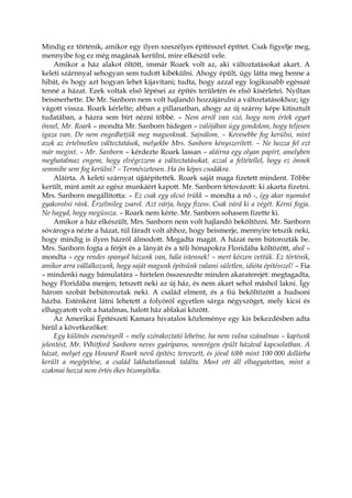 Mindig ez történik, amikor egy ilyen szeszélyes építésszel építtet. Csak figyelje meg,
mennyibe fog ez még magának kerülni, mire elkészül vele.
Amikor a ház alakot öltött, immár Roark volt az, aki változtatásokat akart. A
keleti szárnnyal sehogyan sem tudott kibékülni. Ahogy épült, úgy látta meg benne a
hibát, és hogy azt hogyan lehet kijavítani; tudta, hogy azzal egy logikusabb egésszé
tenné a házat. Ezek voltak első lépései az építés területén és első kísérletei. Nyíltan
beismerhette. De Mr. Sanborn nem volt hajlandó hozzájárulni a változtatásokhoz; így
vágott vissza. Roark kérlelte; abban a pillanatban, ahogy az új szárny képe kitisztult
tudatában, a házra sem bírt nézni többé. – Nem arról van szó, hogy nem értek egyet
önnel, Mr. Roark – mondta Mr. Sanborn hidegen – valójában úgy gondolom, hogy teljesen
igaza van. De nem engedhetjük meg magunknak. Sajnálom. – Kevesebbe fog kerülni, mint
azok az értelmetlen változtatások, melyekbe Mrs. Sanborn kényszerített. – Ne hozza fel ezt
már megint. – Mr. Sanborn – kérdezte Roark lassan – aláírna egy olyan papírt, amelyben
meghatalmaz engem, hogy elvégezzem a változtatásokat, azzal a feltétellel, hogy ez önnek
semmibe sem fog kerülni? – Természetesen. Ha ön képes csodákra.
Aláírta. A keleti szárnyat újjáépítették. Roark saját maga fizetett mindent. Többe
került, mint amit az egész munkáért kapott. Mr. Sanborn tétovázott: ki akarta fizetni.
Mrs. Sanborn megállította: – Ez csak egy olcsó trükk – mondta a nő -, így akar nyomást
gyakorolni ránk. Érzelmileg zsarol. Azt várja, hogy fizess. Csak várd ki a végét. Kérni fogja.
Ne hagyd, hogy megússza. – Roark nem kérte. Mr. Sanborn sohasem fizette ki.
Amikor a ház elkészült, Mrs. Sanborn nem volt hajlandó beköltözni. Mr. Sanborn
sóvárogva nézte a házat, túl fáradt volt ahhoz, hogy beismerje, mennyire tetszik neki,
hogy mindig is ilyen házról álmodott. Megadta magát. A házat nem bútorozták be.
Mrs. Sanborn fogta a férjét és a lányát és a téli hónapokra Floridába költözött, ahol –
mondta – egy rendes spanyol házunk van, hála istennek! – mert készen vettük. Ez történik,
amikor arra vállalkozunk, hogy saját magunk építsünk valami sületlen, idióta építésszel! – Fia
– mindenki nagy bámulatára – hirtelen összeszedte minden akaraterejét: megtagadta,
hogy Floridába menjen; tetszett neki az új ház, és nem akart sehol máshol lakni. Így
három szobát bebútoroztak neki. A család elment, és a fiú beköltözött a hudsoni
házba. Esténként látni lehetett a folyóról egyetlen sárga négyszöget, mely kicsi és
elhagyatott volt a hatalmas, halott ház ablakai között.
Az Amerikai Építészeti Kamara hivatalos közleménye egy kis bekezdésben adta
hírül a következőket:
Egy különös eseményről – mely szórakoztató lehetne, ha nem volna szánalmas – kaptunk
jelentést, Mr. Whitford Sanborn neves gyáriparos, nemrégen épült házával kapcsolatban. A
házat, melyet egy Howard Roark nevű építész tervezett, és jóval több mint 100 000 dollárba
került a megépítése, a család lakhatatlannak találta. Most ott áll elhagyatottan, mint a
szakmai hozzá nem értés ékes bizonyítéka.
 