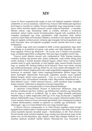 XIV
Lucius N. Heyer megmakacsolta magát, és nem volt hajlandó meghalni. Felépült a
szélütésből, és orvosa utasításait, valamint Guy Francon féltő tiltakozását figyelmen
kívül hagyva visszatért az irodába. Francon felajánlotta, hogy megvásárolja a részét.
Heyer nemet mondott, sápadt, könnyező szemei makacsul bámultak – a semmibe.
Minden másod- vagy harmadnap bejött az irodába; elolvasta a levelezések
másolatait, melyet szokás szerint leveleskosarában hagytak neki; asztalánál ült és
virágokat rajzolgatott egy tiszta papírtömbre; majd hazament. Járás közben
vonszolva húzta lábát; két könyökét oldalához szorította és két alkarja előremeredt,
félig zárt ujjakkal, mintha karmok volnának; ujjai remegtek; bal kezét egyáltalán nem
tudta használni. Nem volt hajlandó nyugdíjba vonulni. Szerette látni nevét a céges
levélpapíron.
Furcsállta, hogy miért nem mutatják be többé a fontos ügyfeleknek, hogy miért
nem láthatja az új épületek tervrajzait, csak amikor már félig felépültek. Ha szóba
hozta aggályát, Francon így tiltakozott: – De Lucius, nem is mertem arra gondolni,
hogy zavarjalak téged ebben az állapotban. Más már régen nyugdíjba vonult volna.
Francon enyhe fejtörést okozott neki viselkedésével. Peter Keating hatalmas
csalódást. Keating alig köszönt neki, amikor találkoztak, majd mintha utólag jutna
eszébe; Keating a mondat közepén faképnél hagyta; amikor Heyer valami kisebb
utasítást adott az egyik rajzolónak, az nem hajtotta végre, hanem közölte Heyerrel,
hogy az utasítást Mr. Keating hatályon kívül helyezte. Heyer nem értette; mindig
úgy emlékezett Keatingre, mint egy félénk fiú, aki olyan szépen elbeszélgetett vele a
porcelánokról. Először megbocsátott neki; majd megpróbálta meglágyítani Keatinget,
szerényen és esetlenül; végül valami megmagyarázhatatlan félelem fogant meg
benne Keatingtől. Elpanaszolta Franconnak. Ingerülten mondta, olyan hatalmat
kifejező hangon, melyet sosem gyakorolt: – Guy, ez a te Keating nevű fiad kezd
lehetetlenné válni. Udvariatlanul viselkedik velem. Meg kellene szabadulnod tőle. –
Most láthatod, Lucius – felelte szárazon Francon -, miért mondtam, hogy nyugdíjba
kellene menned. Túlfeszíted az idegeidet, és kezdesz képzelődni.
Ekkor hirdettek versenypályázatot a Cosmo-Slotnick Buildingre.
A californiai Cosmo-Slotnick Pictures of Hollywood elhatározta, hogy egy
hatalmas irodaházat épít New Yorkban, egy felhőkarcolót, melyben egy filmszínház
lesz és negyven emelet az irodáknak. Egy az egész világra kiterjedő pályázatot
hirdettek meg az építés megkezdése előtt egy évvel, hogy kiválasszák a megfelelő
építészt. Kijelentették, hogy a Cosmo-Slotnick nem csupán a filmművészetben tölt be
vezető szerepet, hanem az összes művészeti ágat felöleli, mivel mindegyik hozzájárul
a filmek létrehozásához; emellett az építészet az esztétika egy kiemelkedő – bár
elhanyagolt – ága, és a Cosmo-Slotnick kész arra, hogy ismertté tegye.
A Matrózt felveszek szereposztása és az Eladó feleségek forgatása körül keringő
legújabb hírek említést tettek a Parthenonról és a Panteonról. Miss Sally O’Dawnról a
reimsi katedrális lépcsőin készültek képek – fürdőruhában, és Mr. Pratt (Pardner)
Purcell interjút adott, melyben kifejtette, hogy mindig arról álmodozott, hogy kiváló
építész lesz, de hát filmszínész. Egy cikkben, melyet Miss Dimples Williams írt, az
amerikai építészet jövőjéről idéztek Ralston Holcombe-tól, Guy Francontól és
 