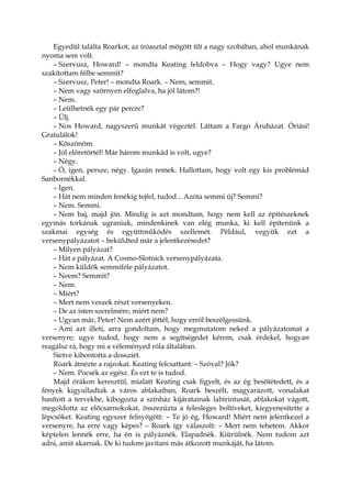 Egyedül találta Roarkot, az íróasztal mögött ült a nagy szobában, ahol munkának
nyoma sem volt.
– Szervusz, Howard! – mondta Keating feldobva – Hogy vagy? Ugye nem
szakítottam félbe semmit?
– Szervusz, Peter! – mondta Roark. – Nem, semmit.
– Nem vagy szörnyen elfoglalva, ha jól látom?!
– Nem.
– Leülhetnék egy pár percre?
– Ülj.
– Nos Howard, nagyszerű munkát végeztél. Láttam a Fargo Áruházat. Óriási!
Gratulálok!
– Köszönöm.
– Jól előretörtél! Már három munkád is volt, ugye?
– Négy.
– Ó, igen, persze, négy. Igazán remek. Hallottam, hogy volt egy kis problémád
Sanbornékkal.
– Igen.
– Hát nem minden fenékig tejfel, tudod... Azóta semmi új? Semmi?
– Nem. Semmi.
– Nem baj, majd jön. Mindig is azt mondtam, hogy nem kell az építészeknek
egymás torkának ugraniuk, mindenkinek van elég munka, ki kell építenünk a
szakmai egység és együttműködés szellemét. Például, vegyük ezt a
versenypályázatot – beküldted már a jelentkezésedet?
– Milyen pályázat?
– Hát a pályázat. A Cosmo-Slotnick versenypályázata.
– Nem küldök semmiféle pályázatot.
– Neem? Semmit?
– Nem.
– Miért?
– Mert nem veszek részt versenyeken.
– De az isten szerelmére, miért nem?
– Ugyan már, Peter! Nem azért jöttél, hogy erről beszélgessünk.
– Ami azt illeti, arra gondoltam, hogy megmutatom neked a pályázatomat a
versenyre; ugye tudod, hogy nem a segítségedet kérem, csak érdekel, hogyan
reagálsz rá, hogy mi a véleményed róla általában.
Sietve kibontotta a dossziét.
Roark átnézte a rajzokat. Keating felcsattant: – Szóval? Jók?
– Nem. Pocsék az egész. És ezt te is tudod.
Majd órákon keresztül, mialatt Keating csak figyelt, és az ég besötétedett, és a
fények kigyulladtak a város ablakaiban, Roark beszélt, magyarázott, vonalakat
hasított a tervekbe, kibogozta a színház kijáratainak labirintusát, ablakokat vágott,
megoldotta az előcsarnokokat, összezúzta a felesleges boltíveket, kiegyenesítette a
lépcsőket. Keating egyszer felnyögött: – Te jó ég, Howard! Miért nem jelentkezel a
versenyre, ha erre vagy képes? – Roark így válaszolt: – Mert nem tehetem. Akkor
képtelen lennék erre, ha én is pályáznék. Elapadnék. Kiürülnék. Nem tudom azt
adni, amit akarnak. De ki tudom javítani más átkozott munkáját, ha látom.
 