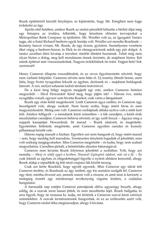 Roark épületeiről készült fényképre, és kijelentette, hogy Mr. Enrightot nem fogja
érdekelni az ügy.
Április első hetében, amikor Roark az utolsó pénzéből kifizette a bérleti díjat még
egy hónapra az irodára, felkérték, hogy készítsen előzetes tervrajzokat a
Metropolitan Bank Company új épületére. Mr. Weidler volt az, az Igazgatói Tanács
tagja, aki a fiatal Richard Sanborn egyik barátja volt. Weidler azt mondta Roarknak: –
Kemény harcot vívtam, Mr. Roark, de úgy érzem, győztem. Személyesen vezettem
őket végig a Sanborn-házon, és Dick és én elmagyaráztunk nekik egy pár dolgot. A
tanács azonban látni kívánja a terveket, mielőtt döntést hoznának. Tehát még nem
olyan biztos a dolog, meg kell mondanom önnek őszintén, de majdnem biztos. Két
másik építészt már visszautasítottak. Nagyon érdeklődnek ön iránt. Vágjon bele! Sok
szerencsét!
Henry Cameron állapota rosszabbodott, és az orvos figyelmeztette nővérét, hogy
nem várható felépülés. Cameron nővére nem hitte el. Új remény ébredt benne, mert
látta, hogy fivére nyugodtan fekszik az ágyban, derűsnek és – majdnem boldognak
látszott. A szó, melyet sohasem tudott társítani testvérével.
De a kicsi öreg hölgy nagyon megijedt egy este, amikor Cameron hirtelen
megszólalt: – Hívd Howardot! Kérd meg, hogy jöjjön ide! – Három éve, mióta
nyugdíjba vonult, egyszer sem hívatta Roarkot, csak várta a látogatásait.
Roark egy órán belül megérkezett. Leült Cameron ágya szélére, és Cameron úgy
beszélgetett vele, ahogy szokott. Nem hozta szóba, hogy miért hívta és nem
magyarázkodott. Meleg este volt. Cameron szobájának ablaka nyitva volt a sötét kert
felé. Amikor felfigyelt – a mondatok közti szünetben – a fák csendjére, a késői órák
mozdulatlan csendjére, Cameron behívta nővérét, és így szólt hozzá: – Ágyazz meg a
nappali kanapéján Howardnak. Itt marad. – Roark ránézett, és megértette.
Egyetértően bólintott; megértette, amit Cameron egyetlen csendes és komoly
pillantással közölt vele.
Három napig maradt a házban. Egyetlen szó nem hangzott el, hogy miért marad
– sem, hogy meddig kell maradnia. Természetes tényként fogadták el jelenlétét, nem
volt szükség megjegyzésekre. Miss Cameron megértette – és tudta, hogy nem szabad
megszólalnia. Csendben járkált, a beletörődés alázatos bátorságával.
Cameron nem kívánta Roark folytonos jelenlétét a szobában. Volt, hogy azt
mondta: – Menj és sétálj egyet a kertben, Howard! Gyönyörű odakint, már nő a fű. – És
csak feküdt az ágyban, és elégedettséggel figyelte a nyitott ablakon keresztül, ahogy
Roark alakja a sápadtkék ég felé néző csupasz fák között mozog.
Csak azt kérte Roarktól, hogy együtt egyenek. Miss Cameron egy tálcát tett
Cameron térdére, és Roarknak az ágy mellett, egy kis asztalon szolgált fel. Cameron
úgy tűnt, mintha élvezné azt, aminek sosem volt a részese, és amit nem is keresett: a
melegség érzetét egy mindennapi tevékenység végzése közben, a családias
hangulatot.
A harmadik nap estéjén Cameron párnájának dőlve ugyanúgy beszélt, ahogy
eddig, de a szavak most lassan jöttek, és nem mozdította fejét. Roark hallgatta, és
arra figyelt, hogy ne mutassa ki, tudja, mi történik a Cameron szavai közti szörnyű
szünetekben. A szavak természetesnek hangzottak, és ez az erőfeszítés azért volt,
hogy Cameron utolsó titka megmaradjon, ahogy ő kívánta.
 