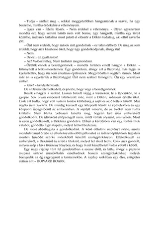 – Tudja – szólalt meg -, sokkal meggyőzőbben hangzanának a szavai, ha úgy
beszélne, mintha érdekelné a véleményem.
– Igaza van – felelte Roark. – Nem érdekel a véleménye. – Olyan egyszerűen
mondta ezt, hogy semmi bántó nem volt benne, úgy hangzott, mintha egy tényt
közölne, melynek tartalma most jutott el először a Dékán tudatáig, aki ettől zavarba
jött.
– Önt nem érdekli, hogy mások mit gondolnak – ez talán érthető. De még az sem
érdekli, hogy arra késztesse őket, hogy úgy gondolkodjanak, ahogy ön?
– Nem.
– De ez... ez gyalázatos!
– Az? Valószínűleg. Nem tudnám megmondani.
– Örülök ennek a beszélgetésnek – mondta hirtelen emelt hangon a Dékán. –
Könnyített a lelkiismeretemen. Úgy gondolom, ahogy ezt a Bizottság más tagjai is
kijelentették, hogy ön nem alkalmas építésznek. Megpróbáltam segíteni önnek. Most
már én is egyetértek a Bizottsággal. Önt nem szabad támogatni. Ön egy veszélyes
ember.
– Kire? – kérdezte Roark.
De a Dékán felemelkedett, és jelezte, hogy vége a beszélgetésnek.
Roark elhagyta a szobát. Lassan haladt végig a termeken, le a lépcsőkön, ki a
gyepre. Sok olyan emberrel találkozott már, mint a Dékán; sohasem értette őket.
Csak azt tudta, hogy volt valami fontos különbség a saját és az ő tetteik között. Már
régóta nem zavarta. De mindig keresett egy központi témát az épületekben és egy
központi mozgatóerőt az emberekben. A sajátját ismerte, de az övékét nem tudta
kitalálni. Nem bánta. Sohasem tanulta meg, hogyan kell más emberekről
gondolkodni. De időnként eltöprengett azon, mitől váltak olyanná, amilyenek. Most
is ezen gondolkozott, a Dékánra gondolva. Ebben a kérdésben van egy fontos titok
valahol, gondolta. Egy alapelv, melyet fel kell fedeznie.
De most abbahagyta a gondolkodást. A késő délutáni napfényt nézte, amely
mozdulatlanul őrizte az elhalványulás előtti pillanatot az intézet épületének téglafala
mentén húzódó szürke mészkőből készült szalagpárkányon. Elfeledkezett az
emberekről, a Dékánról és arról a titokról, melyet fel akart fedni. Csak arra gondolt,
milyen szép a kő a törékeny fényben, és hogy ő mit készíthetett volna ebből a kőből.
Egy nagy rajzlap tűnt fel gondolatban a szeme előtt, és látta, ahogy a papíron
csupasz szürke mészkőfalak emelkednek hosszú szalagablakokkal, melyek
beengedik az ég ragyogását a tantermekbe. A rajzlap sarkában egy éles, szögletes
aláírás állt – HOWARD ROARK.
 