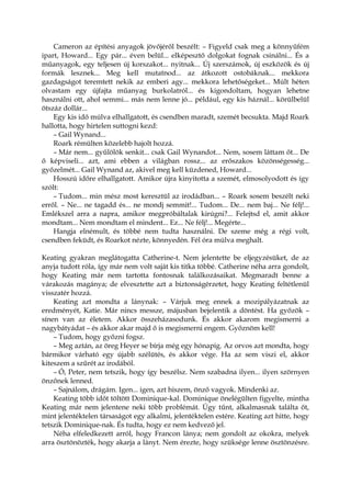 Cameron az építési anyagok jövőjéről beszélt: – Figyeld csak meg a könnyűfém
ipart, Howard... Egy pár... éven belül... elképesztő dolgokat fognak csinálni... És a
műanyagok, egy teljesen új korszakot... nyitnak... Új szerszámok, új eszközök és új
formák lesznek... Meg kell mutatnod... az átkozott ostobáknak... mekkora
gazdagságot teremtett nekik az emberi agy... mekkora lehetőségeket... Múlt héten
olvastam egy újfajta műanyag burkolatról... és kigondoltam, hogyan lehetne
használni ott, ahol semmi... más nem lenne jó... például, egy kis háznál... körülbelül
ötszáz dollár...
Egy kis idő múlva elhallgatott, és csendben maradt, szemét becsukta. Majd Roark
hallotta, hogy hirtelen suttogni kezd:
– Gail Wynand...
Roark rémülten közelebb hajolt hozzá.
– Már nem... gyűlölök senkit... csak Gail Wynandot... Nem, sosem láttam őt... De
ő képviseli... azt, ami ebben a világban rossz... az erőszakos közönségesség...
győzelmét... Gail Wynand az, akivel meg kell küzdened, Howard...
Hosszú időre elhallgatott. Amikor újra kinyitotta a szemét, elmosolyodott és így
szólt:
– Tudom... min mész most keresztül az irodádban... – Roark sosem beszélt neki
erről. – Ne... ne tagadd és... ne mondj semmit!... Tudom... De... nem baj... Ne félj!...
Emlékszel arra a napra, amikor megpróbáltalak kirúgni?... Felejtsd el, amit akkor
mondtam... Nem mondtam el mindent... Ez... Ne félj!... Megérte...
Hangja elnémult, és többé nem tudta használni. De szeme még a régi volt,
csendben feküdt, és Roarkot nézte, könnyedén. Fél óra múlva meghalt.
Keating gyakran meglátogatta Catherine-t. Nem jelentette be eljegyzésüket, de az
anyja tudott róla, így már nem volt saját kis titka többé. Catherine néha arra gondolt,
hogy Keating már nem tartotta fontosnak találkozásaikat. Megmaradt benne a
várakozás magánya; de elvesztette azt a biztonságérzetet, hogy Keating feltétlenül
visszatér hozzá.
Keating azt mondta a lánynak: – Várjuk meg ennek a mozipályázatnak az
eredményét, Katie. Már nincs messze, májusban bejelentik a döntést. Ha győzök –
sínen van az életem. Akkor összeházasodunk. És akkor akarom megismerni a
nagybátyádat – és akkor akar majd ő is megismerni engem. Győznöm kell!
– Tudom, hogy győzni fogsz.
– Meg aztán, az öreg Heyer se bírja még egy hónapig. Az orvos azt mondta, hogy
bármikor várható egy újabb szélütés, és akkor vége. Ha az sem viszi el, akkor
kiteszem a szűrét az irodából.
– Ó, Peter, nem tetszik, hogy így beszélsz. Nem szabadna ilyen... ilyen szörnyen
önzőnek lenned.
– Sajnálom, drágám. Igen... igen, azt hiszem, önző vagyok. Mindenki az.
Keating több időt töltött Dominique-kal. Dominique önelégülten figyelte, mintha
Keating már nem jelentene neki több problémát. Úgy tűnt, alkalmasnak találta őt,
mint jelentéktelen társaságot egy alkalmi, jelentéktelen estére. Keating azt hitte, hogy
tetszik Dominique-nak. És tudta, hogy ez nem kedvező jel.
Néha elfeledkezett arról, hogy Francon lánya; nem gondolt az okokra, melyek
arra ösztönözték, hogy akarja a lányt. Nem érezte, hogy szüksége lenne ösztönzésre.
 