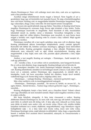 Akarta Dominique-ot. Nem volt szüksége most más okra, csak arra az izgalomra,
amit a lány jelenléte keltett.
Azonban mégis tehetetlennek érezte magát a lánnyal. Nem fogadta el azt a
gondolatot, hogy egy nő közömbös tud maradni hozzá. De még a közömbösségében
sem volt biztos. Keating várt, és megpróbálta kitalálni Dominique hangulatait, hogy
úgy válaszoljon, ahogy a lány várta tőle. De nem kapott semmi visszajelzést.
Egy tavaszi este együtt jelentek meg egy bálon. Táncoltak, és Keating közel húzta
magához Dominique-ot, szorosan, hogy érezze ujjai érintését a lány testén. Tudta,
hogy Dominique észrevette és megértette. Nem húzódott el tőle; mozdulatlan
tekintettel nézett rá, mintha várná a folytatást. Távozóban felsegítette a lány
köpenyét, ujjait két vállán felejtve; Dominique nem mozdult, és nem húzta össze
magán a kendőt; várt; végül Keating vette le a kezét a lány válláról. Majd együtt
sétáltak le a taxihoz.
Dominique csendben ült a taxi egyik sarkában; még nem volt rá alkalom, hogy
Keating jelenlétének akkora fontosságot tulajdonítson, amely csendet igényelt.
Keresztbe tett lábbal ült, köntöse szorosan összefogva, ujjbegyei lassú körívekben
doboltak térdén. Keating gyengéden megfogta a lány alkarját. Dominique nem
tiltakozott; nem válaszolt; csak az ujjai váltak mozdulatlanná. Keating ajkai
megérintették a lány haját; nem csók volt, pusztán ajkait pihentette a lány haján
hosszasan.
Amikor a taxi megállt, Keating azt suttogta: – Dominique... hadd menjek fel...
csak egy pillanatra!...
– Jó – mondta a lány. A szó sótlan volt és személytelen, nem hangzott hívásnak.
De ez volt az első alkalom, hogy megengedte. Keating dobogó szívvel követte őt.
Egy másodperc töredéke volt, amint Dominique belépett lakásába, és megállt,
várt. Keating tehetetlenül, rémülten és túl boldogan nézett a lányra. Csak akkor vette
észre ezt a szünetet, amikor Dominique újra megmozdult, és elsétált tőle a
társalgóba. Leült, két keze ernyedten hullott két oldalára, karjai távol testétől,
védtelenül hagyva őt. Szeme félig csukva, téglalap alakú, üres.
– Dominique... – suttogta Keating – Dominique... mennyire gyönyörű vagy!...
Már a lány mellett is volt, és összefüggéstelenül suttogott:
– Dominique... Dominique, szeretlek... Ne nevess ki, kérlek, ne nevess ki!... Az
egész életem... bármit kívánsz... Tudod, hogy milyen gyönyörű vagy?... Dominique...
szeretlek...
Keating elhallgatott, karjai a lány körül, arca a lányéhoz közel. Valami választ
várt vagy ellenállást; de nem mondott semmit. Majd vadul magához rántotta a lányt,
és szájon csókolta.
Két karja lehullott, elengedte. A lány teste visszaesett a székre. Keating
döbbenten bámult Dominique-ra. Ez nem csók volt; nem egy nőt tartott a karjaiban;
amit ölelt, és csókolt nem élő dolog volt. A lány ajka nem válaszolt az övére; karja
nem ölelte át testét; nem undor volt, azt érezte volna. Olyan volt, mintha örökké
karjaiban tarthatná ezt a testet, elejthetné, megcsókolhatná, vagy bármilyen vágyát
kielégíthetné rajta – és a lány teste nem érezte volna, észre sem vette volna.
Dominique Keatinget nézte, majd tekintete továbbsiklott. Látta, hogy a cigarettacsikk
leesett a mellette lévő asztalon fekvő hamutálról, odanyúlt, és visszacsúsztatta a
cigarettát a tálba.
 