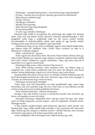 – Dominique – suttogta Keating bután -, nem akartad, hogy megcsókoljalak?
– De igen – mondta, nem nevette ki; válaszolt, egyszerűen és tehetetlenül.
– Még sohasem csókoltak meg?
– De igen. Sokszor.
– Mindig így viselkedsz?
– Mindig. Pont ugyanígy.
– Miért akartad, hogy megcsókoljalak?
– Ki akartam próbálni.
– Te nem vagy normális, Dominique.
Felemelte fejét, felállt és mozgásának éles pontossága újra sajátja volt. Keating
tudta, hogy nem fog hallani semmi egyszerű, beismerő gyámoltalanságot a lány
hangjában; tudta, hogy a meghittség véget ért, bár szavai, amikor beszélt,
közvetlenebbek és kitárulkozóbbak voltak, mint eddig; de úgy beszélt, mintha
mindegy lenne, hogy mit tár fel magából, vagy hogy kinek:
– Feltételezem, hogy én egy olyan csodabogár vagyok, mint akikről hallani lehet,
egy teljesen frigid nő. Sajnálom, Peter. Látod? Nincs riválisod, de ebbe te is
beletartozol. Csalódtál, drágám?
– Majd... majd kinövöd... egyszer...
– Nem vagyok már olyan fiatal, Peter. Huszonöt. Biztos érdekes élmény lehet egy
férfivel hálni. Mindig arra vágytam, hogy akarjam. Gondolom, izgalmas lehet züllött
nővé válni. Tudod, valójában az vagyok, mindenben... Peter, úgy tűnsz, mint aki el
fog pirulni, és ez nagyon szórakoztató.
– Dominique! Még sosem voltál szerelmes? Egy kicsit se?
– Nem. Beléd tényleg szerettem volna szerelmes lenni. Azt hittem, hogy az
megfelelő lesz. Veled semmi problémám nem lett volna. De láthatod, nem érzek
semmit. Semmi különbséget, legyél az te, Alvah Scarret vagy Lucius Heyer.
Keating felállt. Nem akart a lányra nézni. Az ablakhoz sétált és kibámult rajta, két
kezét háta mögött összekulcsolva. Már nem volt benne vágy a lány iránt, szépsége se
vonzotta, de eszébe jutott, hogy ő Francon lánya.
– Dominique, hozzám jössz feleségül?
Tudta, hogy most kell kimondania; ha sokat gondolkodik rajta, sosem fogja
kimondani; már nem számított, hogy mit érez a lány iránt; ez nem állhatott a jövője
és közé; pedig amit érzett, kezdett gyűlöletté nőni benne.
– Nem mondod komolyan? – kérdezte Dominique.
Keating a lány felé fordult. Gyorsan és könnyedén beszélt; most hazudott, így
biztos volt magában és nem volt nehéz:
– Szeretlek, Dominique. Megőrülök érted. Adj egy esélyt! Ha nincs más, akkor
miért ne? Majd megtanulsz szeretni engem – mert én megértelek. Türelmes leszek.
Boldoggá teszlek.
A lány hirtelen megborzongott, majd felnevetett. Egyszerű, átütő nevetés volt;
Keating látta, hogy ruhája sápadt habja rázkódik; a lány egyenesen állt, hátravetett
fejjel, mintha egy húr rezegne, és bántaná szemét a vibrálás; bántotta, mert nevetése
nem keserű vagy gúnyos volt, hanem egyszerűen csak derűs.
A lány elhallgatott. Állt és Keatinget nézte. Majd komolyan így szólt:
 