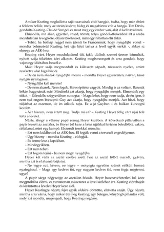 Amikor Keating meghallotta saját szavainak első hangjait, tudta, hogy már eltűnt
a félelem belőle, mely az utcán kísérte; hideg és magabiztos volt a hangja. Tim Davis,
gondolta Keating, Claude Stengel, és most még egy ember van, akit el kell távolítani.
Elmondta, mit akar, egyetlen, rövid, tömör, teljes gondolatbekezdést írt a szoba
mozdulatlan levegőjére, olyan tökéleteset, mint egy hibátlan élű ékkő.
– Tehát, ha holnap reggel nem jelenti be Franconnak, hogy nyugdíjba vonul –
mondta befejezésül Keating, két ujja közt tartva a levél egyik sarkát -, akkor ez
elmegy az AÉK-hoz.
Keating várt. Heyer mozdulatlanul ült, fakó, dülledt szemei üresen bámultak,
nyitott szája tökéletes kört alkotott. Keating megborzongott és arra gondolt, hogy
vajon egy idiótához beszél-e.
Majd Heyer szája megmozdult és kilátszott sápadt, rózsaszín nyelve, amint
reszketve alsó fogaihoz ér.
– De én nem akarok nyugdíjba menni – mondta Heyer egyszerűen, naivan, kissé
nyűgös nyafogással.
– Nyugdíjba kell mennie!
– De nem akarok. Nem fogok. Híres építész vagyok. Mindig is az voltam. Bárcsak
békén hagynának már! Mindenki azt akarja, hogy nyugdíjba menjek. Elmondok egy
titkot. – Előredőlt; szégyenlősen suttogta: – Maga lehet, hogy nem tudja, de én igen, ő
nem tud engem becsapni: Guy azt akarja, hogy nyugdíjba menjek. Azt hiszi, hogy
túljárhat az eszemen, de én átlátok rajta. Ez a jó Guyban – és halkan kuncogni
kezdett.
– Azt hiszem, nem értett meg. Tudja mi ez? – Keating Heyer félig zárt ujjai felé
tolta a levelet.
Nézte, ahogy a vékony papír remeg Heyer kezében. A következő pillanatban a
papír leesett az asztalra, és Heyer bal keze a béna ujjakkal hirtelen beledöfött, vakon,
céltalanul, mint egy kampó. Elszorult torokkal mondta:
– Ezt nem küldheti el az AÉK-hoz. El fogják venni a tervezői engedélyemet.
– Úgy bizony – mondta Keating -, el fogják.
– És benne lesz a lapokban.
– Mindegyikben.
– Ezt nem teheti.
– Ezt fogom tenni – ha nem megy nyugdíjba.
Heyer két válla az asztal szélére esett. Feje az asztal fölött maradt, gyáván,
mintha azt is el akarná bújtatni.
– Ne tegye ezt, kérem, ne tegye – motyogta egyetlen szünet nélküli hosszú
nyafogással. – Maga egy kedves fiú, egy nagyon kedves fiú, nem fogja megtenni,
ugye?
A papír sárga négyszöge az asztalon feküdt. Heyer hasznavehetetlen bal keze
megpróbálta elérni, és vontatottan csúsztatva a levél széléhez ért. Keating előrehajolt
és kirántotta a levelet Heyer keze alól.
Heyer Keatingre nézett, fejét egyik oldalra döntötte, eltátotta száját. Úgy nézett,
mintha arra várna, hogy mikor üti meg Keating; egy beteges, könyörgő pillantás volt,
mely azt mondta, megengedi, hogy Keating megüsse.
 