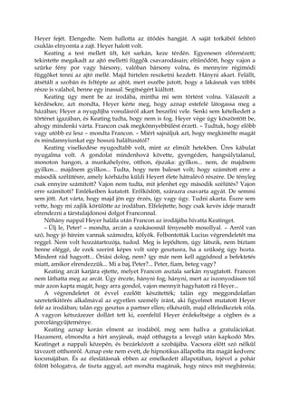 Heyer fejét. Elengedte. Nem hallotta az ütődés hangját. A saját torkából feltörő
csuklás elnyomta a zajt. Heyer halott volt.
Keating a test mellett ült, két sarkán, keze térdén. Egyenesen előrenézett;
tekintette megakadt az ajtó melletti függők csavarodásain; eltűnődött, hogy vajon a
szürke fény por vagy bársony, valóban bársony volna, és mennyire régimódi
függőket tenni az ajtó mellé. Majd hirtelen reszketni kezdett. Hányni akart. Felállt,
átsétált a szobán és feltépte az ajtót, mert eszébe jutott, hogy a lakásnak van többi
része is valahol, benne egy inassal. Segítségért kiáltott.
Keating úgy ment be az irodába, mintha mi sem történt volna. Válaszolt a
kérdésekre, azt mondta, Heyer kérte meg, hogy aznap estefelé látogassa meg a
házában; Heyer a nyugdíjba vonulásról akart beszélni vele. Senki sem kételkedett a
történet igazában, és Keating tudta, hogy nem is fog. Heyer vége úgy köszöntött be,
ahogy mindenki várta. Francon csak megkönnyebbülést érzett. – Tudtuk, hogy előbb
vagy utóbb ez lesz – mondta Francon. – Miért sajnáljuk azt, hogy megkímélte magát
és mindannyiunkat egy hosszú haláltusától?
Keating viselkedése nyugodtabb volt, mint az elmúlt hetekben. Üres kábulat
nyugalma volt. A gondolat mindenhová követte, gyengéden, hangsúlytalanul,
monoton hangon, a munkahelyére, otthon, éjszaka: gyilkos... nem, de majdnem
gyilkos... majdnem gyilkos... Tudta, hogy nem baleset volt; hogy számított erre a
második szélütésre, amely kórházba küldi Heyert élete hátralévő részére. De tényleg
csak ennyire számított? Vajon nem tudta, mit jelenhet egy második szélütés? Vajon
erre számított? Emlékeiben kutatott. Erőlködött, szárazra csavarta agyát. De semmi
sem jött. Azt várta, hogy majd jön egy érzés, így vagy úgy. Tudni akarta. Észre sem
vette, hogy mi zajlik körülötte az irodában. Elfelejtette, hogy csak kevés ideje maradt
elrendezni a társtulajdonosi dolgot Franconnal.
Néhány nappal Heyer halála után Francon az irodájába hívatta Keatinget.
– Ülj le, Peter! – mondta, arcán a szokásosnál fényesebb mosollyal. – Arról van
szó, hogy jó híreim vannak számodra, kölyök. Felbontották Lucius végrendeletét ma
reggel. Nem volt hozzátartozója, tudod. Meg is lepődtem, úgy látszik, nem bíztam
benne eléggé, de ezek szerint képes volt szép gesztusra, ha a szükség úgy hozta.
Mindent rád hagyott... Óriási dolog, nem? így már nem kell aggódnod a befektetés
miatt, amikor elrendezzük... Mi a baj, Peter?... Peter, fiam, beteg vagy?
Keating arcát karjára ejtette, melyet Francon asztala sarkán nyugtatott. Francon
nem láthatta meg az arcát. Úgy érezte, hányni fog; hányni, mert az iszonyodáson túl
már azon kapta magát, hogy arra gondol, vajon mennyit hagyhatott rá Heyer...
A végrendeletet öt évvel ezelőtt készítették; talán egy meggondolatlan
szeretetkitörés alkalmával az egyetlen személy iránt, aki figyelmet mutatott Heyer
felé az irodában; talán egy gesztus a partner ellen; elkészült, majd elfeledkeztek róla.
A vagyon kétszázezer dollárt tett ki, ezenfelül Heyer érdekeltsége a cégben és a
porcelángyűjteménye.
Keating aznap korán elment az irodából, meg sem hallva a gratulációkat.
Hazament, elmondta a hírt anyjának, majd otthagyta a levegő után kapkodó Mrs.
Keatinget a nappali közepén, és bezárkózott a szobájába. Vacsora előtt szó nélkül
távozott otthonról. Aznap este nem evett, de hipnotikus állapotba itta magát kedvenc
kocsmájában. És az éleslátásnak ebben az emelkedett állapotában, fejével a pohár
fölött bólogatva, de tiszta aggyal, azt mondta magának, hogy nincs mit megbánnia;
 