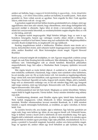 amikor azt hallotta, hogy a nagyszerű kivitelezhetőség és egyszerűség... tiszta, könyörtelen
hatékonyság... a tér ötletes kihasználása, amikor ezt hallotta, és eszébe jutott... Nem akart
gondolni rá. Nem voltak szavak az agyában. Nem engedte be őket. Csak egyetlen
súlyos, sötét érzés volt ott – és egy név.
A győzelem napját követő két hétben kizárta gondolataiból ezt a dolgot, mint egy
aggodalomra okot nem adó valamit, hogy eltemethesse, mint ahogy kétségekkel teli,
egyszerű múltját is eltemette. Egész télen át őrizte a tervezeteket, melyeken egy
másik kéz ceruzavonalai látszottak; az eredményhirdetés napján elégette őket; ez volt
az első dolog, amit tett.
De mégsem tudott megnyugodni. Majd hirtelen felfogta, hogy ez nem is egy
homályos fenyegetés, hanem egy valóságos veszély; ekkor elmúlt a félelme. A
valóságos veszéllyel el tud bánni, hamar meg tud szabadulni tőle. Megkönnyebbülve
nevetett, Roark irodáját hívta, és megbeszélt vele egy találkozót.
Keating magabiztosan indult a találkozóra. Életében először nem érezte azt a
furcsa, kényelmetlen érzést, amit sohasem tudott megmagyarázni vagy elmenekülni
előle, amikor Roarkkal volt. Most biztonságban érezte magát. Végzett Howard
Roarkkal.
Roark az íróasztal mögött ült irodájában, és várt. Egyszer megszólalt a telefon aznap
reggel, de csak Peter Keating kért tőle találkozót. Már elfelejtette, hogy Keating jön. A
telefonra várt. Telefonfüggővé vált az elmúlt hetekben. Bármelyik pillanatban
megszólalhatott, hogy hírt adjon a Manhattan Bank Company épületére tervezett
rajzokról.
Már régóta késett az iroda bérleti díjával. A szobáéval is, ahol lakott. A szoba
nem érdekelte; szólhatott a háziúrnak, hogy várjon; nem számított volna különösen,
ha azt mondja, nem vár. De az iroda fontos volt. Azt mondta az ingatlanügynöknek,
hogy várnia kell; nem kért haladékot; csak egyenesen és csendesen kijelentette, hogy
késni fog a fizetéssel. Egyedül ezt tudta, hogyan kell csinálni. Mégis, attól a tudattól,
hogy erre az alamizsnára szüksége van, és túl sok minden függ ettől, úgy hangzott
saját maga számára, mint egy könyörgés. Kínszenvedés volt. Na és akkor, gondolta,
legyen kínszenvedés. Hát aztán!
A telefonszámlával már két hete késett. Megkapta az utolsó felszólítást. Néhány
napon belül ki fogják kapcsolni. Várnia kellett. Annyi minden történhet még néhány
nap alatt.
A bankbizottság döntését, amit Weidler régóta ígért, hétről hétre halasztották.
Nem tudtak megegyezni; voltak tiltakozók és lelkes támogatók; tárgyalásokat
tartottak; Weidler sokatmondóan keveset mondott Roarknak, de ő több mindent
kitalált; a napok némaságba burkolóztak, az irodában, az egész városban, és benne
belül. Várt.
Az asztalra borulva ült, arca karján, ujjai a telefonon. Egy halvány gondolat azt
súgta neki, hogy nem kellene így ülnie; de ma nagyon fáradt volt. Felmerült benne,
hogy le kellene vennie a kezét arról a telefonról; de nem mozdította meg. Nos igen,
függött ettől a telefontól; szétzúzta volna, de akkor is függött tőle; ő és minden egyes
lélegzetvétele és minden egyes porcikája. Ujjai rajta pihentek, mozdulatlanul. Ez és a
posta; a postáról is hazudott magának; hazudott, amikor arra kényszerítette magát,
hogy ne ugorjon fel, amikor ritkán egy levél behullott az ajtó nyílásán, hogy ne
 