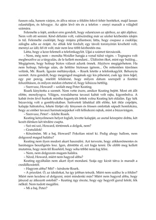 fusson oda, hanem várjon, és állva nézze a földön fekvő fehér borítékot, majd lassan
odasétáljon, és felvegye. Az ajtón lévő rés és a telefon – ennyi maradt a világból
számára.
Felemelte a fejét, amikor erre gondolt, hogy odanézzen az ajtóhoz, az ajtó aljához.
Nem volt ott semmi. Késő délután volt, valószínűleg már az utolsó kézbesítés idején
is túl. Felemelte csuklóját, hogy órájára pillantson; látta, hogy csupasz a csuklója;
zálogba adta az óráját. Az ablak felé fordult; egy távoli toronyórán kivehető volt,
mennyi az idő; fél öt volt; már nem lesz több kézbesítés ma.
Látta, hogy a keze felemeli a telefonkagylót. Ujjai a számot tárcsázzák.
– Nem, még nem – mondta Weidler hangja a vonal túlsó végén. – Tegnapra volt
megbeszélve az a tárgyalás, de le kellett mondani... Üldözöm őket, mint egy buldog...
Megígérem, hogy holnap biztos választ adunk önnek. Majdnem megígérhetem. Ha
nem holnap, hétvége után, de hétfőre biztosan ígérem... Ön rettentően türelmes
velünk, Mr. Roark. Igazán méltányoljuk. – Roark letette a telefonkagylót. Behunyta
szemét. Arra gondolt, hogy megenged magának egy kis pihenést, csak így üres fejjel,
egy pár percig, mielőtt felidézné, hogy milyen dátum szerepelt a fizetési
felszólításon, és milyen módon érhetné el, hogy kihúzza hétfőig.
– Szervusz, Howard! – szólalt meg Peter Keating.
Roark kinyitotta a szemét. Nem vette észre, amikor Keating bejött. Most ott állt
előtte, mosolyogva. Világos, rozsdabarna tavaszi kabát volt rajta, kigombolva. A
kabát övén lévő hurkok mintha fogantyúk lettek volna Keating két oldalán. Egy kék
búzavirág volt a gomblyukában. Szétvetett lábakkal állt előtte, két ökle csípőjén,
kalapja hátratolva, fekete fürtjei oly fényesen és frissen omlottak sápadt homlokára,
hogy az ember tavaszi harmatcseppeket vélt felfedezni rajtuk, mint a búzavirágon.
– Szervusz, Peter! – felelte Roark.
Keating kényelmesen helyet foglalt, levette kalapját, az asztal közepére dobta, két
kezét élénken két térdére csapta.
– Szó mi szó, Howard, történnek a dolgok, nem?
– Gratulálok!
– Köszönöm. Mi a baj, Howard? Pokolian nézel ki. Pedig ahogy hallom, nem
dolgozod magad halálra?
Keating nem ilyen modort akart használni. Azt tervezte, hogy zökkenőmentes és
barátságos beszélgetés lesz. Igen, döntötte el, ezt fogja tenni. De előbb meg kellett
mutatnia, hogy nem fél Roarktól, hogy soha többé nem fog félni.
– Nem, nem dolgozom magam halálra.
– Nézd, Howard, miért nem hagyod abba?
Keating egyáltalán nem akart ilyet mondani. Szája egy kicsit tátva is maradt a
csodálkozástól.
– Hagyom abba? Mit? – kérdezte Roark.
– A pózolást. Ó, az ideálokat, ha így jobban tetszik. Miért nem szállsz le a földre?
Miért nem kezdesz el dolgozni, mint mindenki más? Miért nem hagyod abba, hogy
játszod az átkozott ostobát? – Keating úgy érezte, hogy egy hegyről gurul lefelé, fék
nélkül. Nem tudott megállni.
– Mi a baj, Peter?
 