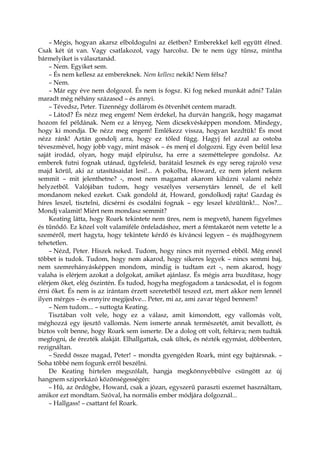 – Mégis, hogyan akarsz elboldogulni az életben? Emberekkel kell együtt élned.
Csak két út van. Vagy csatlakozol, vagy harcolsz. De te nem úgy tűnsz, mintha
bármelyiket is választanád.
– Nem. Egyiket sem.
– És nem kellesz az embereknek. Nem kellesz nekik! Nem félsz?
– Nem.
– Már egy éve nem dolgozol. És nem is fogsz. Ki fog neked munkát adni? Talán
maradt még néhány százasod – és annyi.
– Tévedsz, Peter. Tizennégy dollárom és ötvenhét centem maradt.
– Látod? És nézz meg engem! Nem érdekel, ha durván hangzik, hogy magamat
hozom fel példának. Nem ez a lényeg. Nem dicsekvésképpen mondom. Mindegy,
hogy ki mondja. De nézz meg engem! Emlékezz vissza, hogyan kezdtük! És most
nézz ránk! Aztán gondolj arra, hogy ez tőled függ. Hagyj fel azzal az ostoba
téveszmével, hogy jobb vagy, mint mások – és menj el dolgozni. Egy éven belül lesz
saját irodád, olyan, hogy majd elpirulsz, ha erre a szeméttelepre gondolsz. Az
emberek futni fognak utánad, ügyfeleid, barátaid lesznek és egy sereg rajzoló vesz
majd körül, aki az utasításaidat lesi!... A pokolba, Howard, ez nem jelent nekem
semmit – mit jelenthetne? -, most nem magamat akarom kihúzni valami nehéz
helyzetből. Valójában tudom, hogy veszélyes versenytárs lennél, de el kell
mondanom neked ezeket. Csak gondold át, Howard, gondolkodj rajta! Gazdag és
híres leszel, tisztelni, dicsérni és csodálni fognak – egy leszel közülünk!... Nos?...
Mondj valamit! Miért nem mondasz semmit?
Keating látta, hogy Roark tekintete nem üres, nem is megvető, hanem figyelmes
és tűnődő. Ez közel volt valamiféle önfeladáshoz, mert a fémtakarót nem vetette le a
szeméről, mert hagyta, hogy tekintete kérdő és kíváncsi legyen – és majdhogynem
tehetetlen.
– Nézd, Peter. Hiszek neked. Tudom, hogy nincs mit nyerned ebből. Még ennél
többet is tudok. Tudom, hogy nem akarod, hogy sikeres legyek – nincs semmi baj,
nem szemrehányásképpen mondom, mindig is tudtam ezt -, nem akarod, hogy
valaha is elérjem azokat a dolgokat, amiket ajánlasz. És mégis arra buzdítasz, hogy
elérjem őket, elég őszintén. És tudod, hogyha megfogadom a tanácsodat, el is fogom
érni őket. És nem is az irántam érzett szeretetből teszed ezt, mert akkor nem lennél
ilyen mérges – és ennyire megijedve... Peter, mi az, ami zavar téged bennem?
– Nem tudom... – suttogta Keating.
Tisztában volt vele, hogy ez a válasz, amit kimondott, egy vallomás volt,
méghozzá egy ijesztő vallomás. Nem ismerte annak természetét, amit bevallott, és
biztos volt benne, hogy Roark sem ismerte. De a dolog ott volt, feltárva; nem tudták
megfogni, de érezték alakját. Elhallgattak, csak ültek, és nézték egymást, döbbenten,
rezignáltan.
– Szedd össze magad, Peter! – mondta gyengéden Roark, mint egy bajtársnak. –
Soha többé nem fogunk erről beszélni.
De Keating hirtelen megszólalt, hangja megkönnyebbülve csüngött az új
hangnem sziporkázó közönségességén:
– Hű, az ördögbe, Howard, csak a józan, egyszerű paraszti eszemet használtam,
amikor ezt mondtam. Szóval, ha normális ember módjára dolgoznál...
– Hallgass! – csattant fel Roark.
 
