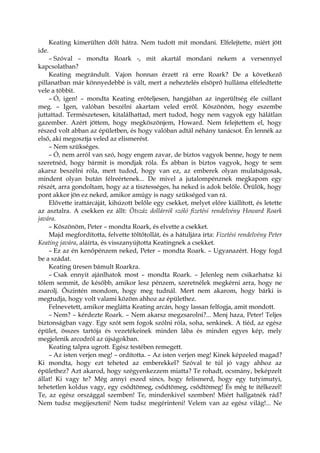 Keating kimerülten dőlt hátra. Nem tudott mit mondani. Elfelejtette, miért jött
ide.
– Szóval – mondta Roark -, mit akartál mondani nekem a versennyel
kapcsolatban?
Keating megrándult. Vajon honnan érzett rá erre Roark? De a következő
pillanatban már könnyedebbé is vált, mert a neheztelés elsöprő hulláma elfeledtette
vele a többit.
– Ó, igen! – mondta Keating erőteljesen, hangjában az ingerültség éle csillant
meg. – Igen, valóban beszélni akartam veled erről. Köszönöm, hogy eszembe
juttattad. Természetesen, kitalálhattad, mert tudod, hogy nem vagyok egy hálátlan
gazember. Azért jöttem, hogy megköszönjem, Howard. Nem felejtettem el, hogy
részed volt abban az épületben, és hogy valóban adtál néhány tanácsot. Én lennék az
első, aki megosztja veled az elismerést.
– Nem szükséges.
– Ó, nem arról van szó, hogy engem zavar, de biztos vagyok benne, hogy te nem
szeretnéd, hogy bármit is mondjak róla. És abban is biztos vagyok, hogy te sem
akarsz beszélni róla, mert tudod, hogy van ez, az emberek olyan mulatságosak,
mindent olyan bután félreértenek... De mivel a jutalompénznek megkapom egy
részét, arra gondoltam, hogy az a tisztességes, ha neked is adok belőle. Örülök, hogy
pont akkor jön ez neked, amikor amúgy is nagy szükséged van rá.
Elővette irattárcáját, kihúzott belőle egy csekket, melyet előre kiállított, és letette
az asztalra. A csekken ez állt: Ötszáz dollárról szóló fizetési rendelvény Howard Roark
javára.
– Köszönöm, Peter – mondta Roark, és elvette a csekket.
Majd megfordította, felvette töltőtollát, és a hátuljára írta: Fizetési rendelvény Peter
Keating javára, aláírta, és visszanyújtotta Keatingnek a csekket.
– Ez az én kenőpénzem neked, Peter – mondta Roark. – Ugyanazért. Hogy fogd
be a szádat.
Keating üresen bámult Roarkra.
– Csak ennyit ajánlhatok most – mondta Roark. – Jelenleg nem csikarhatsz ki
tőlem semmit, de később, amikor lesz pénzem, szeretnélek megkérni arra, hogy ne
zsarolj. Őszintén mondom, hogy meg tudnál. Mert nem akarom, hogy bárki is
megtudja, hogy volt valami közöm ahhoz az épülethez.
Felnevetett, amikor meglátta Keating arcán, hogy lassan felfogja, amit mondott.
– Nem? – kérdezte Roark. – Nem akarsz megzsarolni?... Menj haza, Peter! Teljes
biztonságban vagy. Egy szót sem fogok szólni róla, soha, senkinek. A tiéd, az egész
épület, összes tartója és vezetékeinek minden lába és minden egyes kép, mely
megjelenik arcodról az újságokban.
Keating talpra ugrott. Egész testében remegett.
– Az isten verjen meg! – ordította. – Az isten verjen meg! Kinek képzeled magad?
Ki mondta, hogy ezt teheted az emberekkel? Szóval te túl jó vagy ahhoz az
épülethez? Azt akarod, hogy szégyenkezzem miatta? Te rohadt, ocsmány, beképzelt
állat! Ki vagy te? Még annyi eszed sincs, hogy felismerd, hogy egy tutyimutyi,
tehetetlen koldus vagy, egy csődtömeg, csődtömeg, csődtömeg! És még te ítélkezel!
Te, az egész országgal szemben! Te, mindenkivel szemben! Miért hallgatnék rád?
Nem tudsz megijeszteni! Nem tudsz megérinteni! Velem van az egész világ!... Ne
 