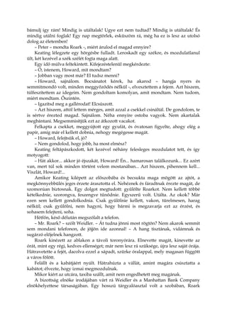 bámulj így rám! Mindig is utáltalak! Ugye ezt nem tudtad? Mindig is utáltalak! És
mindig utálni foglak! Egy nap megtörlek, esküszöm rá, még ha ez is lesz az utolsó
dolog az életemben!
– Peter – mondta Roark -, miért árulod el magad ennyire?
Keating lélegzete egy hörgésbe fulladt. Leroskadt egy székre, és mozdulatlanul
ült, két kezével a szék szélét fogta maga alatt.
Egy idő múlva feltekintett. Kifejezéstelenül megkérdezte:
– Ó, istenem, Howard, mit mondtam?
– Jobban vagy most már? El tudsz menni?
– Howard, sajnálom. Bocsánatot kérek, ha akarod – hangja nyers és
semmitmondó volt, minden meggyőződés nélkül -, elvesztettem a fejem. Azt hiszem,
túlfeszítettem az idegeim. Nem gondoltam komolyan, amit mondtam. Nem tudom,
miért mondtam. Őszintén.
– Igazítsd meg a gallérodat! Elcsúszott.
– Azt hiszem, attól lettem mérges, amit azzal a csekkel csináltál. De gondolom, te
is sértve érezted magad. Sajnálom. Néha ennyire ostoba vagyok. Nem akartalak
megbántani. Megsemmisítjük ezt az átkozott vacakot.
Felkapta a csekket, meggyújtott egy gyufát, és óvatosan figyelte, ahogy elég a
papír, amíg már el kellett dobnia, nehogy megégesse magát.
– Howard, felejtsük el, jó?
– Nem gondolod, hogy jobb, ha most elmész?
Keating feltápászkodott, két kezével néhány felesleges mozdulatot tett, és így
motyogott:
– Hát akkor... akkor jó éjszakát, Howard! Én... hamarosan találkozunk... Ez azért
van, mert túl sok minden történt velem mostanában... Azt hiszem, pihennem kell...
Viszlát, Howard!...
Amikor Keating kilépett az előszobába és becsukta maga mögött az ajtót, a
megkönnyebbülés jeges érzete árasztotta el. Nehéznek és fáradtnak érezte magát, de
szomorúan biztosnak. Egy dolgot megtudott: gyűlölte Roarkot. Nem kellett többé
kételkednie, szorongva, feszengve tűnődnie. Egyszerű volt. Utálta. Az okok? Már
ezen sem kellett gondolkodnia. Csak gyűlölnie kellett, vakon, türelmesen, harag
nélkül; csak gyűlölni, nem hagyni, hogy bármi is megzavarja ezt az érzést, és
sohasem felejteni, soha.
Hétfőn, késő délután megszólalt a telefon.
– Mr. Roark? – szólt Weidler. – Át tudna jönni most rögtön? Nem akarok semmit
sem mondani telefonon, de jöjjön ide azonnal! – A hang tisztának, vidámnak és
sugárzó előjelnek hangzott.
Roark kinézett az ablakon a távoli toronyórára. Elnevette magát, kinevette az
órát, mint egy régi, kedves ellenséget; már nem lesz rá szüksége, újra lesz saját órája.
Hátravetette a fejét, dacolva ezzel a sápadt, szürke óralappal, mely magasan függött
a város fölött.
Felállt és a kabátjáért nyúlt. Hátrahúzta a vállát, amint magára csúsztatta a
kabátot; élvezte, hogy izmai megmozdulnak.
Mikor kiért az utcára, taxiba szállt, amit nem engedhetett meg magának.
A bizottság elnöke irodájában várt rá Weidler és a Manhattan Bank Company
elnökhelyettese társaságában. Egy hosszú tárgyalóasztal volt a szobában, Roark
 