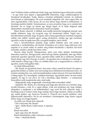 nem? Valóban íratlan szabálynak tűnik, hogy egy banknak legyen klasszikus portálja
– és egy bank nem éppen a legmegfelelőbb intézmény, hogy szabályszegéssel és
lázadással hivalkodjon. Tudja, aláássa a bizalom sérthetetlen érzését. Az emberek
nem bíznak az újdonságban. De ezzel mindenki elégedett volt. Ami engem illet, én
nem ragaszkodtam volna hozzá, de azt nem látom, hogy bármit is tönkretenne. A
bizottság emellett döntött. Természetesen, ez nem azt jelenti, hogy ezt a vázlatot kell
követnie. De ez mégis ad önnek egy átfogó képet, és ki tudja dolgozni saját
elképzelését a homlokzatról a klasszikus motívum alapján.
Ekkor Roark válaszolt. A többiek nem tudták besorolni hangjának tónusát; nem
tudták eldönteni, hogy túl nyugodt vagy túl érzelemmel telített. Végül arra a
következtetésre jutottak, hogy nyugodt, mert a hang egyenletesen áramlott, hangsúly
nélkül, szín nélkül, minden egyes szótag elválasztva, mintha egy gép mondaná;
egyedül a szoba levegője nem illet a nyugodt hanghoz, mert vibrált.
Arra a következtetésre jutottak, hogy semmi különös nem volt ennek az
embernek a viselkedésében, aki beszélt, leszámítva azt a tényt, hogy jobb keze nem
engedte el az asztal szélét, és amikor meg kellett mozdítania a rajzokat, bal kezét
használta, mintha a másik keze béna volna.
Hosszú ideig beszélt. Elmagyarázta, miért nem lehet épülete homlokzatán
klasszikus motívum. Elmagyarázta, miért kell egy hiteles épületnek, akár egy hiteles
embernek egyetlen egésznek lennie, egyetlen hittel; miből áll az életforrás, bármely
létező dolog vagy lény lényege, és miért – ha egyetlen rész is elárulja ezt a lényeget –
válik halottá a dolog vagy a lény; és a földön miért a jó, a magasrendű és a nemes az
egyetlen, amely önmagában teljes.
Az elnök félbeszakította:
– Mr. Roark, én egyetértek önnel. Arra nincs válasz, amiről ön beszél. De sajnos a
gyakorlati életben az ember nem tud mindig ilyen tökéletesen következetes lenni. Az
érzelem mindig jelen van, mint kiszámíthatatlan emberi tényező. Ezt nem küzdheti le
a hideg logika. Ez a beszélgetés valójában felesleges. Egyetértek önnel, de nem tudok
segíteni. Az ügy le van zárva. Ez volt a bizottság végső döntése – a szokásosnál
hosszabbra nyúló megfontolás után, mint tudja.
– Megengedik, hogy megjelenjek a bizottság előtt és beszéljek velük?
– Sajnálom, Mr. Roark, de a bizottság nem fogja újra elővenni ezt a kérdést, hogy
tovább folytassa a vitát. Ez a végső döntés. Csak arra kérhetem önt, hogy feleljen,
elfogadja-e a megbízást a mi feltételeinkkel, vagy nem? Be kell vallanom, hogy a
bizottság azzal is számot vetett, hogy esetleg vissza fogja utasítani. Abban az esetben
egy másik építész, egy bizonyos Gordon L. Prescott neve került említésre, mint
legkedvezőbb alternatíva. De én azt mondtam a bizottságnak, hogy biztos vagyok
benne, hogy ön el fogja fogadni.
Az elnök várt. Roark nem válaszolt.
– Érti a helyzetet, Mr. Roark?
– Igen – felelte Roark. Lefelé nézett. A rajzokra.
– Nos?
Roark nem felelt.
– Igen vagy nem, Mr. Roark?
Roark hátrahajtotta a fejét. Lehunyta a szemét.
– Nem – válaszolta Roark.
 