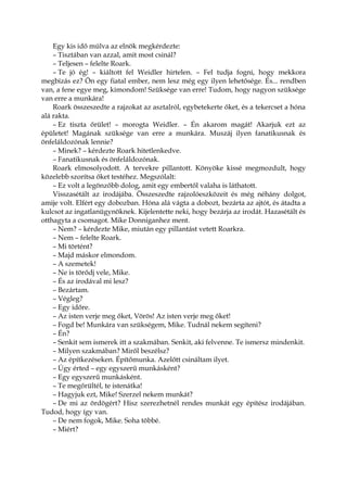 Egy kis idő múlva az elnök megkérdezte:
– Tisztában van azzal, amit most csinál?
– Teljesen – felelte Roark.
– Te jó ég! – kiáltott fel Weidler hirtelen. – Fel tudja fogni, hogy mekkora
megbízás ez? Ön egy fiatal ember, nem lesz még egy ilyen lehetősége. És... rendben
van, a fene egye meg, kimondom! Szüksége van erre! Tudom, hogy nagyon szüksége
van erre a munkára!
Roark összeszedte a rajzokat az asztalról, egybetekerte őket, és a tekercset a hóna
alá rakta.
– Ez tiszta őrület! – morogta Weidler. – Én akarom magát! Akarjuk ezt az
épületet! Magának szüksége van erre a munkára. Muszáj ilyen fanatikusnak és
önfeláldozónak lennie?
– Minek? – kérdezte Roark hitetlenkedve.
– Fanatikusnak és önfeláldozónak.
Roark elmosolyodott. A tervekre pillantott. Könyöke kissé megmozdult, hogy
közelebb szorítsa őket testéhez. Megszólalt:
– Ez volt a legönzőbb dolog, amit egy embertől valaha is láthatott.
Visszasétált az irodájába. Összeszedte rajzolóeszközeit és még néhány dolgot,
amije volt. Elfért egy dobozban. Hóna alá vágta a dobozt, bezárta az ajtót, és átadta a
kulcsot az ingatlanügynöknek. Kijelentette neki, hogy bezárja az irodát. Hazasétált és
otthagyta a csomagot. Mike Donniganhez ment.
– Nem? – kérdezte Mike, miután egy pillantást vetett Roarkra.
– Nem – felelte Roark.
– Mi történt?
– Majd máskor elmondom.
– A szemetek!
– Ne is törődj vele, Mike.
– És az irodával mi lesz?
– Bezártam.
– Végleg?
– Egy időre.
– Az isten verje meg őket, Vörös! Az isten verje meg őket!
– Fogd be! Munkára van szükségem, Mike. Tudnál nekem segíteni?
– Én?
– Senkit sem ismerek itt a szakmában. Senkit, aki felvenne. Te ismersz mindenkit.
– Milyen szakmában? Miről beszélsz?
– Az építkezéseken. Építőmunka. Azelőtt csináltam ilyet.
– Úgy érted – egy egyszerű munkásként?
– Egy egyszerű munkásként.
– Te megőrültél, te istenátka!
– Hagyjuk ezt, Mike! Szerzel nekem munkát?
– De mi az ördögért? Hisz szerezhetnél rendes munkát egy építész irodájában.
Tudod, hogy így van.
– De nem fogok, Mike. Soha többé.
– Miért?
 