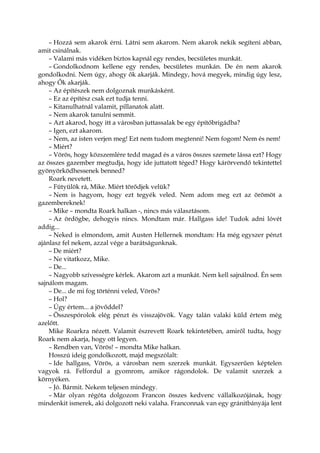 – Hozzá sem akarok érni. Látni sem akarom. Nem akarok nekik segíteni abban,
amit csinálnak.
– Valami más vidéken biztos kapnál egy rendes, becsületes munkát.
– Gondolkodnom kellene egy rendes, becsületes munkán. De én nem akarok
gondolkodni. Nem úgy, ahogy ők akarják. Mindegy, hová megyek, mindig úgy lesz,
ahogy Ők akarják.
– Az építészek nem dolgoznak munkásként.
– Ez az építész csak ezt tudja tenni.
– Kitanulhatnál valamit, pillanatok alatt.
– Nem akarok tanulni semmit.
– Azt akarod, hogy itt a városban juttassalak be egy építőbrigádba?
– Igen, ezt akarom.
– Nem, az isten verjen meg! Ezt nem tudom megtenni! Nem fogom! Nem és nem!
– Miért?
– Vörös, hogy közszemlére tedd magad és a város összes szemete lássa ezt? Hogy
az összes gazember megtudja, hogy ide juttatott téged? Hogy kárörvendő tekintettel
gyönyörködhessenek benned?
Roark nevetett.
– Fütyülök rá, Mike. Miért törődjek velük?
– Nem is hagyom, hogy ezt tegyék veled. Nem adom meg ezt az örömöt a
gazembereknek!
– Mike – mondta Roark halkan -, nincs más választásom.
– Az ördögbe, dehogyis nincs. Mondtam már. Hallgass ide! Tudok adni lóvét
addig...
– Neked is elmondom, amit Austen Hellernek mondtam: Ha még egyszer pénzt
ajánlasz fel nekem, azzal vége a barátságunknak.
– De miért?
– Ne vitatkozz, Mike.
– De...
– Nagyobb szívességre kérlek. Akarom azt a munkát. Nem kell sajnálnod. Én sem
sajnálom magam.
– De... de mi fog történni veled, Vörös?
– Hol?
– Úgy értem... a jövőddel?
– Összespórolok elég pénzt és visszajövök. Vagy talán valaki küld értem még
azelőtt.
Mike Roarkra nézett. Valamit észrevett Roark tekintetében, amiről tudta, hogy
Roark nem akarja, hogy ott legyen.
– Rendben van, Vörös! – mondta Mike halkan.
Hosszú ideig gondolkozott, majd megszólalt:
– Ide hallgass, Vörös, a városban nem szerzek munkát. Egyszerűen képtelen
vagyok rá. Felfordul a gyomrom, amikor rágondolok. De valamit szerzek a
környéken.
– Jó. Bármit. Nekem teljesen mindegy.
– Már olyan régóta dolgozom Francon összes kedvenc vállalkozójának, hogy
mindenkit ismerek, aki dolgozott neki valaha. Franconnak van egy gránitbányája lent
 